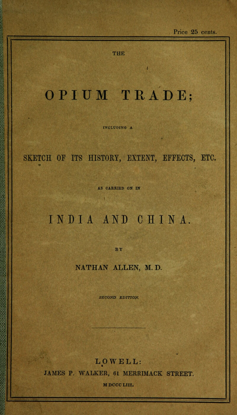 Price 25 cents. THE 1 j OPIUM TRADE; INCLUDING A SKETCH OF ITS HISTORY, EXTENT, EFFECTS, ETC. AS CARRIED ON IN INDIA AND CHINA. BY NATHAN ALLEN, M. D. SECOND EDITION. LOWELL: • JAMES P. WALKER, 61 MERRIMACK STREET. MDCCCLIII. ■ ■