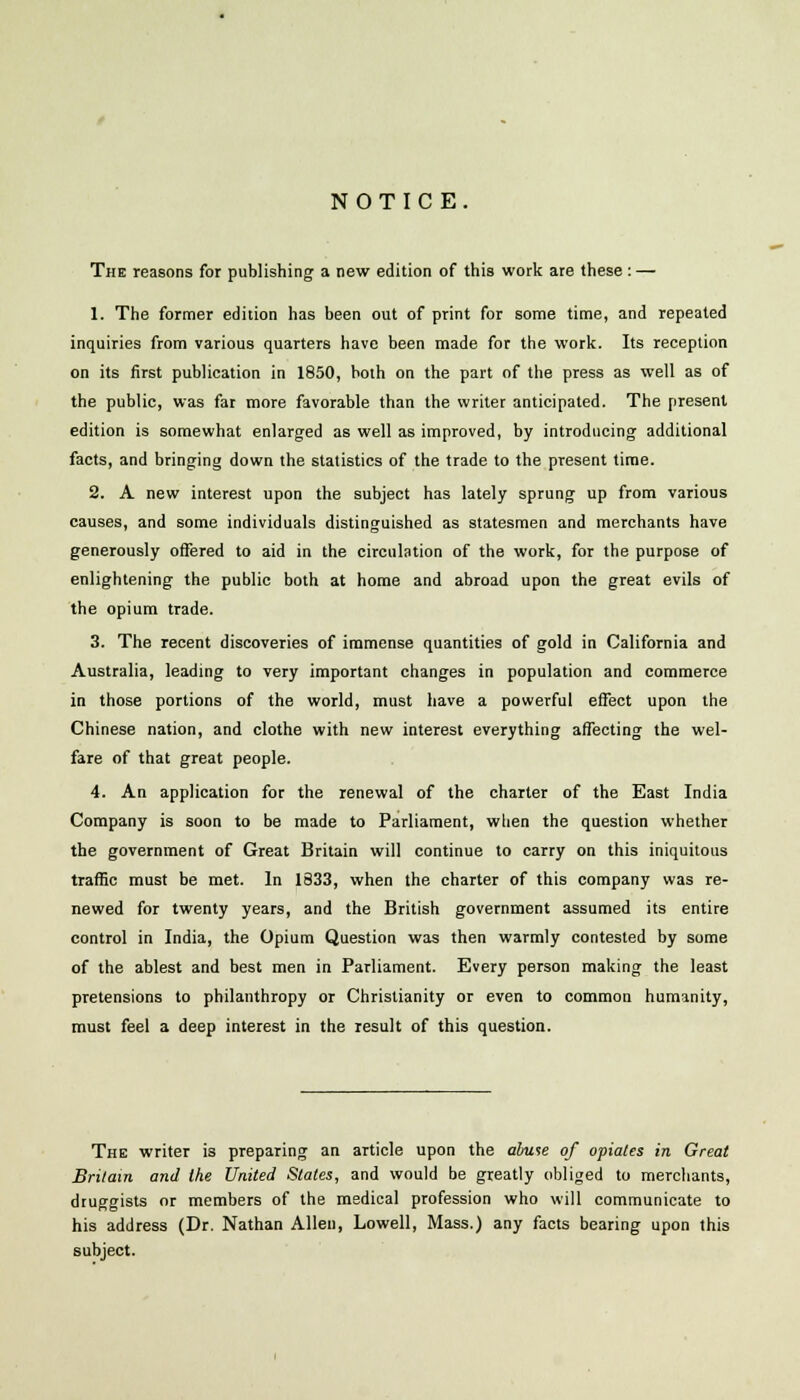 NOTICE. The reasons for publishing a new edition of this work are these : — 1. The former edition has been out of print for some time, and repeated inquiries from various quarters have been made for the work. Its reception on its first publication in 1850, both on the part of the press as well as of the public, was far more favorable than the writer anticipated. The present edition is somewhat enlarged as well as improved, by introducing additional facts, and bringing down the statistics of the trade to the present time. 2. A new interest upon the subject has lately sprung up from various causes, and some individuals distinguished as statesmen and merchants have generously offered to aid in the circulation of the work, for the purpose of enlightening the public both at home and abroad upon the great evils of the opium trade. 3. The recent discoveries of immense quantities of gold in California and Australia, leading to very important changes in population and commerce in those portions of the world, must have a powerful effect upon the Chinese nation, and clothe with new interest everything affecting the wel- fare of that great people. 4. An application for the renewal of the charter of the East India Company is soon to be made to Parliament, when the question whether the government of Great Britain will continue to carry on this iniquitous traffic must be met. In 1333, when the charter of this company was re- newed for twenty years, and the British government assumed its entire control in India, the Opium Question was then warmly contested by some of the ablest and best men in Parliament. Every person making the least pretensions to philanthropy or Christianity or even to common humanity, must feel a deep interest in the result of this question. The writer is preparing an article upon the abuse of opiates in Great Britain and the United Slates, and would be greatly obliged to merchants, druggists or members of the medical profession who will communicate to his address (Dr. Nathan Allen, Lowell, Mass.) any facts bearing upon this subject.