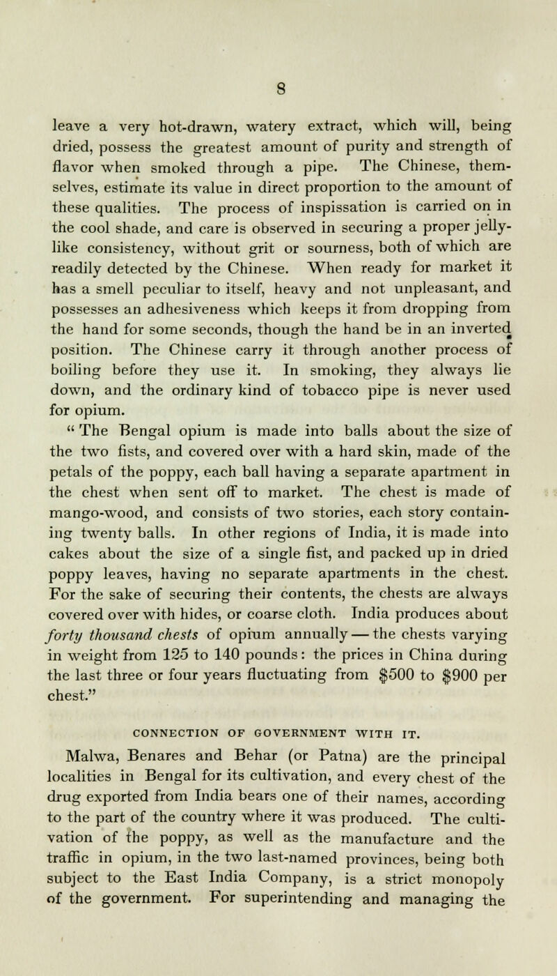 leave a very hot-drawn, watery extract, which will, being dried, possess the greatest amount of purity and strength of flavor when smoked through a pipe. The Chinese, them- selves, estimate its value in direct proportion to the amount of these qualities. The process of inspissation is carried on in the cool shade, and care is observed in securing a proper jelly- like consistency, without grit or sourness, both of which are readily detected by the Chinese. When ready for market it has a smell peculiar to itself, heavy and not unpleasant, and possesses an adhesiveness which keeps it from dropping from the hand for some seconds, though the hand be in an inverted position. The Chinese carry it through another process of boiling before they use it. In smoking, they always lie down, and the ordinary kind of tobacco pipe is never used for opium.  The Bengal opium is made into balls about the size of the two fists, and covered over with a hard skin, made of the petals of the poppy, each ball having a separate apartment in the chest when sent off to market. The chest is made of mango-wood, and consists of two stories, each story contain- ing twenty balls. In other regions of India, it is made into cakes about the size of a single fist, and packed up in dried poppy leaves, having no separate apartments in the chest. For the sake of securing their contents, the chests are always covered over with hides, or coarse cloth. India produces about forty thousand chests of opium annually — the chests varying in weight from 125 to 140 pounds: the prices in China during the last three or four years fluctuating from $500 to $900 per chest. CONNECTION OF GOVERNMENT WITH IT. Malwa, Benares and Behar (or Patna) are the principal localities in Bengal for its cultivation, and every chest of the drug exported from India bears one of their names, according to the part of the country where it was produced. The culti- vation of the poppy, as well as the manufacture and the traffic in opium, in the two last-named provinces, being both subject to the East India Company, is a strict monopoly of the government. For superintending and managing the