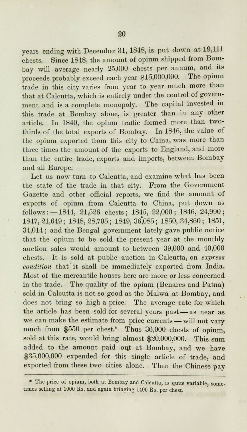 years ending with December 31, 1848, is put down at 19,111 chests. Since 1848, the amount of opium shipped from Bom- bay will average nearly 25,000 chests per annum, and its proceeds probably exceed each year $15,000,000. The opium trade in this city varies from year to year much more than that at Calcutta, which is entirely under the control of govern- ment and is a complete monopoly. The capital invested in this trade at Bombay alone, is greater than in any other article. In 1840, the opium traffic formed more than two- thirds of the total exports of Bombay. In 1846, the value of the opium exported from this city to China, was more than three times the amount of the exports to England, and more than the entire trade, exports and imports, between Bombay and all Europe. Let us now turn to Calcutta, and examine what has been the state of the trade in that city. From the Government Gazette and other official reports, we find the amount of exports of opium from Calcutta to China, put down as follows: —1844, 21,526 chests; 1845, 22,000; 1846, 24,990; 1847, 21,649; 1848, 28,705; 1849, 36*085; 1850, 34,860; 1851, 34,014 ; and the Bengal government lately gave public notice that the opium to be sold the present year at the monthly auction sales would amount to between 39,000 and 40,000 chests. It is sold at public auction in Calcutta, on express condition that it shall be immediately exported from India. Most of the mercantile houses here are more or less concerned in the trade. The quality of the opium (Benares and Patna) sold in Calcutta is not so good as the Malwa at Bombay, and does not bring so high a price. The average rate for which the article has been sold for several years past — as near as we can make the estimate from price currents — will not vary much from $550 per chest* Thus 36,000 chests of opium, sold at this rate, would bring almost $20,000,000. This sum added to the amount paid ou,t at Bombay, and we have $35,000,000 expended for this single article of trade, and exported from these two cities alone. Then the Chinese pay * The price of opium, both at Bombay and Calcutta, is quite variable, some- times selling at 1000 Rs. and again bringing 1400 Es. per chest.