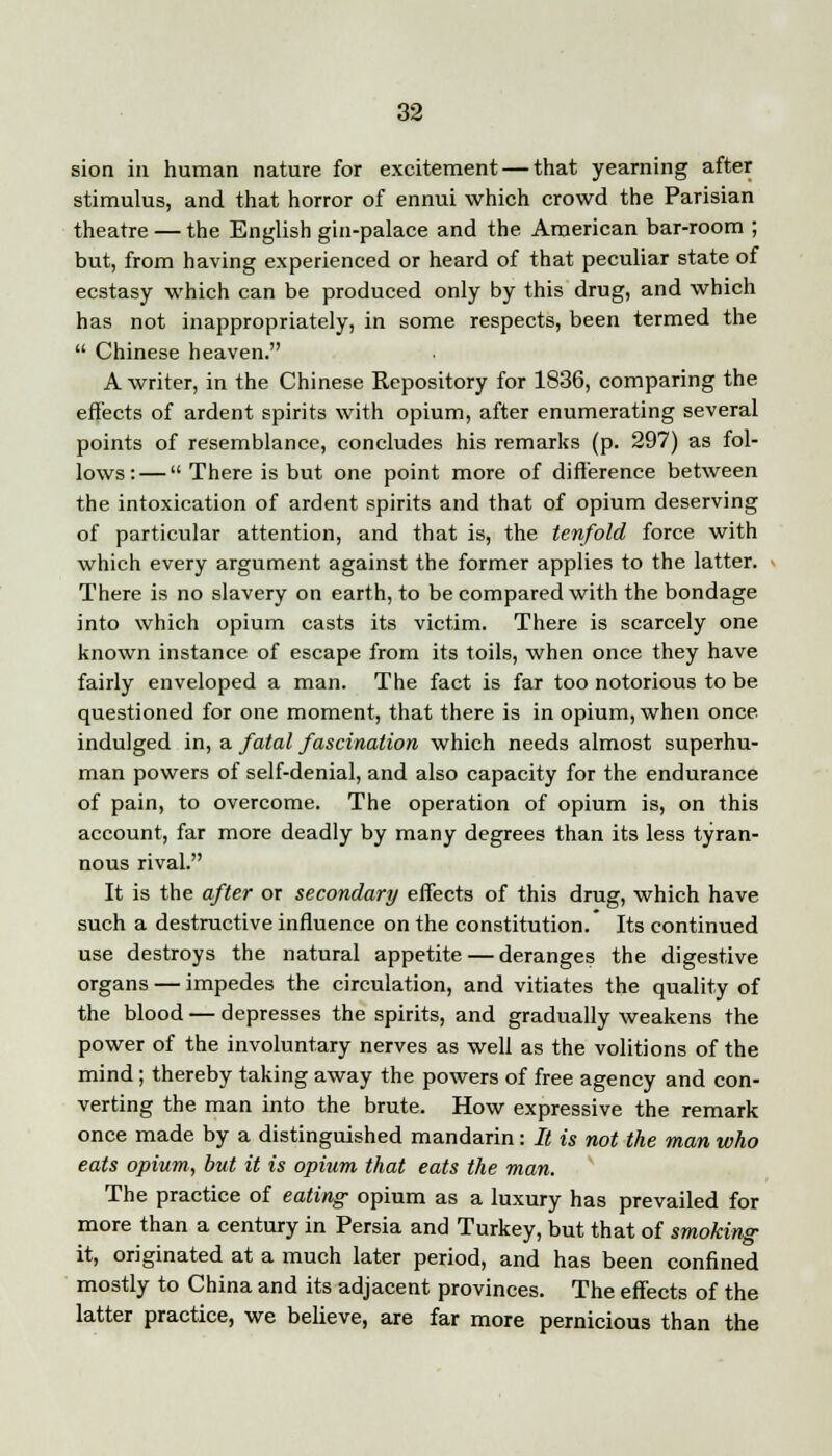 sion in human nature for excitement — that yearning after stimulus, and that horror of ennui which crowd the Parisian theatre — the English gin-palace and the American bar-room ; but, from having experienced or heard of that peculiar state of ecstasy which can be produced only by this drug, and which has not inappropriately, in some respects, been termed the  Chinese heaven. A writer, in the Chinese Repository for 1836, comparing the effects of ardent spirits with opium, after enumerating several points of resemblance, concludes his remarks (p. 297) as fol- lows:— There is but one point more of difference between the intoxication of ardent spirits and that of opium deserving of particular attention, and that is, the tenfold force with which every argument against the former applies to the latter. There is no slavery on earth, to be compared with the bondage into which opium casts its victim. There is scarcely one known instance of escape from its toils, when once they have fairly enveloped a man. The fact is far too notorious to be questioned for one moment, that there is in opium, when once indulged in, a fatal fascination which needs almost superhu- man powers of self-denial, and also capacity for the endurance of pain, to overcome. The operation of opium is, on this account, far more deadly by many degrees than its less tyran- nous rival. It is the after or secondary effects of this drug, which have such a destructive influence on the constitution. Its continued use destroys the natural appetite — deranges the digestive organs — impedes the circulation, and vitiates the quality of the blood — depresses the spirits, and gradually weakens the power of the involuntary nerves as well as the volitions of the mind; thereby taking away the powers of free agency and con- verting the man into the brute. How expressive the remark once made by a distinguished mandarin: It is not the man who eats opium, but it is opium that eats the man. The practice of eating opium as a luxury has prevailed for more than a century in Persia and Turkey, but that of smoking it, originated at a much later period, and has been confined mostly to China and its adjacent provinces. The effects of the latter practice, we believe, are far more pernicious than the