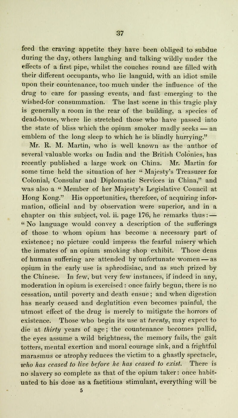feed the craving appetite they have been obliged to subdue during the day, others laughing and talking wildly under the effects of a first pipe, whilst the couches round are filled with their different occupants, who lie languid, with an idiot smile upon their countenance, too much under the influence of the drug to care for passing events, and fast emerging to the wished-for consummation. The last scene in this tragic play is generally a room in the rear of the building, a species of dead-house, where lie stretched those who have passed into the state of bliss which the opium smoker madly seeks — an emblem of the long sleep to which he is blindly hurrying. Mr. R. M. Martin, who is well known as the author of several valuable works on India and the British Colonies, has recently published a large work on China. Mr. Martin for some time held the situation of her  Majesty's Treasurer for Colonial, Consular and Diplomatic Services in China, and was also a  Member of her Majesty's Legislative Council at Hong Kong. His opportunities, therefore, of acquiring infor- mation, official and by observation were superior, and in a chapter on this subject, vol. ii. page 176, he remarks thus: —  No language would convey a description of the sufferings of those to whom opium has become a necessary part of existence; no picture could impress the fearful misery which the inmates of an opium smoking shop exhibit. Those dens of human suffering are attended by unfortunate women — as opium in the early use is aphrodisiac, and as such prized by the Chinese. In few, but very few instances, if indeed in any, moderation in opium is exercised : once fairly begun, there is no cessation, until poverty and death ensue; and when digestion has nearly ceased and deglutition even becomes painful, the utmost effect of the drug is merely to mitigate the horrors of existence. Those who begin its use at twenty^ may expect to die at thirty years of age; the countenance becomes pallid, the eyes assume a wild brightness, the memory fails, the gait totters, mental exertion and moral courage sink, and a frightful marasmus or atrophy reduces the victim to a ghastly spectacle, who has ceased to live before he has ceased to exist. There is no slavery so complete as that of the opium taker: once habit- uated to his dose as a factitious stimulant, everything will be 5