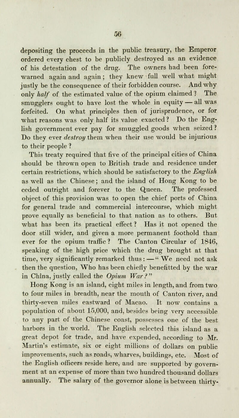 depositing the proceeds in the public treasury, the Emperor ordered every chest to be publicly destroyed as an evidence of his detestation of the drug. The owners had been fore- warned again and again ; they knew full well what might justly be the consequence of their forbidden course. And why only half of the estimated value of the opium claimed 1 The smugglers ought to have lost the whole in equity — all was forfeited. On what principles then of jurisprudence, or for what reasons was only half its value exacted ? Do the Eng- lish government ever pay for smuggled goods when seized? Do they ever destroy them when their use would be injurious to their people ? This treaty required that five of the principal cities of China should be thrown open to British trade and residence under certain restrictions, which should be satisfactory to the English as well as the Chinese; and the island of Hong Kong to be ceded outright and forever to the Queen. The professed object of this provision was to open the chief ports of China for general trade and commercial intercourse, which might prove equally as beneficial to that nation as to others. But what has been its practical effect ? Has it not opened the door still wider, and given a more permanent foothold than ever for the opium traffic ? The Canton Circular of 1846, speaking of the high price which the drug brought at that time, very significantly remarked thus: —  We need not ask then the question, Who has been chiefly benefitted by the war in China, justly called the Opium War? Hong Kong is an island, eight miles in length, and from two to four miles in breadth, near the mouth of Canton river, and thirty-seven miles eastward of Macao. It now contains a population of about 15,000, and, besides being very accessible to any part of the Chinese coast, possesses one of the best harbors in the world. The English selected this island as a great depot for trade, and have expended, according to Mr. Martin's estimate, six or eight millions of dollars on public improvements, such as roads, wharves, buildings, etc. Most of the English officers reside here, and are supported by govern- ment at an expense of more than two hundred thousand dollars annually. The salary of the governor alone is between thirty-