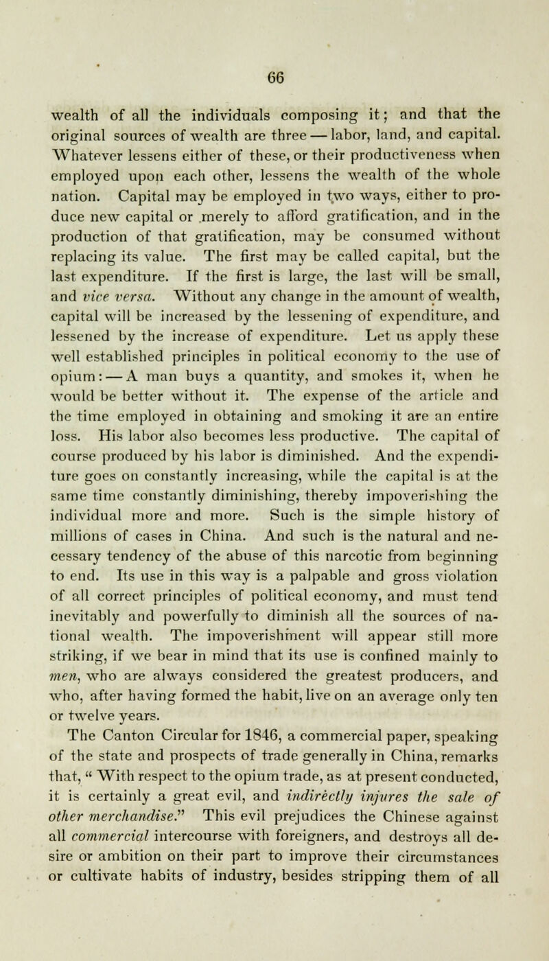 wealth of all the individuals composing it; and that the original sources of wealth are three — labor, land, and capital. Whatever lessens either of these, or their productiveness when employed upon each other, lessens the wealth of the whole nation. Capital may be employed in two ways, either to pro- duce new capital or .merely to afford gratification, and in the production of that gratification, may be consumed without replacing its value. The first may be called capital, but the last expenditure. If the first is large, the last will be small, and vice versa. Without any change in the amount of wealth, capital will be increased by the lessening of expenditure, and lessened by the increase of expenditure. Let us apply these well established principles in political economy to the use of opium: — A man buys a quantity, and smokes it, when he would be better without it. The expense of the article and the time employed in obtaining and smoking it are an entire loss. His labor also becomes less productive. The capital of course produced by his labor is diminished. And the expendi- ture goes on constantly increasing, while the capital is at the same time constantly diminishing, thereby impoverishing the individual more and more. Such is the simple history of millions of cases in China. And such is the natural and ne- cessary tendency of the abuse of this narcotic from beginning to end. Its use in this way is a palpable and gross violation of all correct principles of political economy, and must tend inevitably and powerfully to diminish all the sources of na- tional wealth. The impoverishment will appear still more striking, if we bear in mind that its use is confined mainly to men, who are always considered the greatest producers, and who, after having formed the habit, live on an average only ten or twelve years. The Canton Circular for 1846, a commercial paper, speaking of the state and prospects of trade generally in China, remarks that, With respect to the opium trade, as at present conducted, it is certainly a great evil, and indirectly injures the sale of other merchandise. This evil prejudices the Chinese against all commercial intercourse with foreigners, and destroys all de- sire or ambition on their part to improve their circumstances or cultivate habits of industry, besides stripping them of all