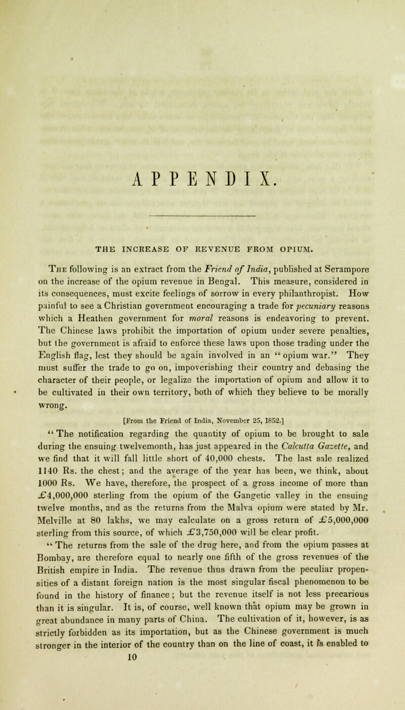 APPENDIX THE INCREASE OF REVENUE FROM OPIUM. The following is an extract from the Friend of India, published at Serampore on the increase of the opium revenue in Bengal. This measure, considered in its consequences, must excite feelings of sorrow in every philanthropist. How painful to see a Christian government encouraging a trade for pecuniary reasons which a Heathen government for moral reasons is endeavoring to prevent. The Chinese laws prohibit the importation of opium under severe penalties, but the government is afraid to enforce these laws upon those trading under the English flag, lest they should he again involved in an opium war. They must suffer the trade to go on, impoverishing their country and debasing the character of their people, or legalize the importation of opium and allow it to be cultivated in their own territory, both of which they believe to be morally wrong. [From the Friend of India, November 25, 1852.]  The notification regarding the quantity of opium to be brought to sale during the ensuing twelvemonth, has just appeared in the Calcutta Gazette, and we find that it will fall little short of 40,000 chests. The last sale realized 1140 Rs. the chest; and the average of the year has been, we think, about 1000 Rs. We have, therefore, the prospect of a gross income of more than .€4,000,000 sterling from the opium of the Gangetic valley in the ensuing twelve months, and as the returns from the Malva opium were stated by Mr. Melville at 80 lakhs, we may calculate on a gross return of £5,000,000 sterling from this source, of which jC3,750,000 will be clear profit.  The returns from the sale of the drug here, and from the opium passes at Bombay, are therefore equal to nearly one fifth of the gross revenues of the British empire in Tndia. The revenue thus drawn from the peculiar propen- sities of a distant foreign nation is the most singular fiscal phenomenon to be found in the history of finance; but the revenue itself is not less precarious than it is singular. It is, of course, well known that opium may be grown in great abundance in many parts of China. The cultivation of it, however, is as strictly forbidden as its importation, but as the Chinese government is much stronger in the interior of the country than on the line of coast, it is enabled to 10