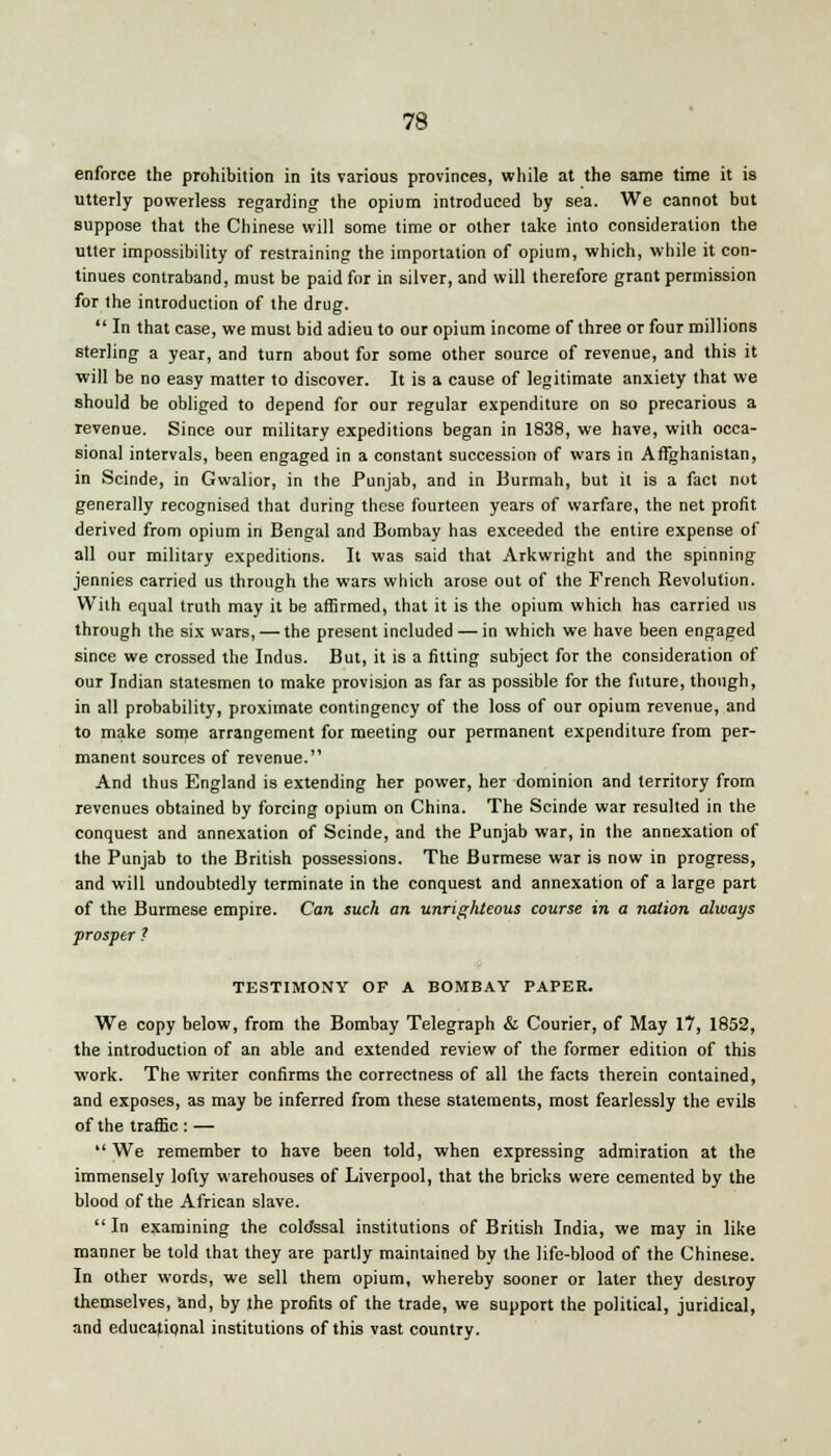 enforce the prohibition in its various provinces, while at the same time it is utterly powerless regarding the opium introduced by sea. We cannot but suppose that the Chinese will some time or other take into consideration the utter impossibility of restraining the importation of opium, which, while it con- tinues contraband, must be paid for in silver, and will therefore grant permission for the introduction of the drug. In that case, we must bid adieu to our opium income of three or four millions sterling a year, and turn about for some other source of revenue, and this it will be no easy matter to discover. It is a cause of legitimate anxiety that we should be obliged to depend for our regular expenditure on so precarious a revenue. Since our military expeditions began in 1838, we have, with occa- sional intervals, been engaged in a constant succession of wars in Afghanistan, in Scinde, in Gwalior, in the Punjab, and in Burmah, but it is a fact not generally recognised that during these fourteen years of warfare, the net profit derived from opium in Bengal and Bombay has exceeded the entire expense of all our military expeditions. It was said that Arkwright and the spinning jennies carried us through the wars which arose out of the French Revolution. With equal truth may it be affirmed, that it is the opium which has carried us through the six wars, — the present included — in which we have been engaged since we crossed the Indus. But, it is a fitting subject for the consideration of our Indian statesmen to make provision as far as possible for the future, though, in all probability, proximate contingency of the loss of our opium revenue, and to make some arrangement for meeting our permanent expenditure from per- manent sources of revenue. And thus England is extending her power, her dominion and territory from revenues obtained by forcing opium on China. The Scinde war resulted in the conquest and annexation of Scinde, and the Punjab war, in the annexation of the Punjab to the British possessions. The Burmese war is now in progress, and will undoubtedly terminate in the conquest and annexation of a large part of the Burmese empire. Can such an unrighteous course in a nation always prosper ? TESTIMONY OF A BOMBAY PAPER. We copy below, from the Bombay Telegraph & Courier, of May 17, 1852, the introduction of an able and extended review of the former edition of this work. The writer confirms the correctness of all the facts therein contained, and exposes, as may be inferred from these statements, most fearlessly the evils of the traffic : — We remember to have been told, when expressing admiration at the immensely lofty warehouses of Liverpool, that the bricks were cemented by the blood of the African slave. In examining the coldssal institutions of British India, we may in like manner be told that they are partly maintained by the life-blood of the Chinese. In other words, we sell them opium, whereby sooner or later they destroy themselves, and, by the profits of the trade, we support the political, juridical, and educational institutions of this vast country.