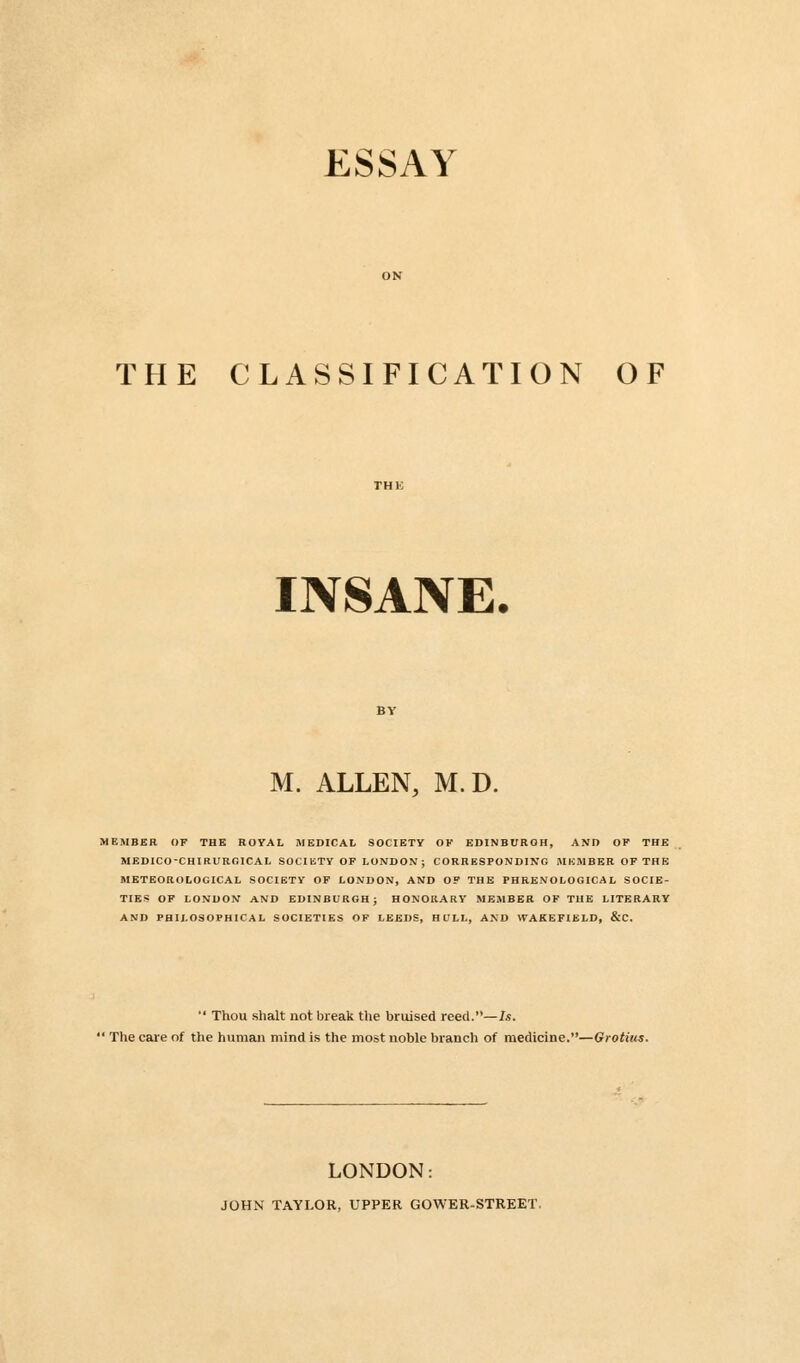 ESSAY THE CLASSIFICATION OF INSANE, M. ALLEN, M.D. MEMBER OF THE ROYAL MEDICAL SOCIETY OF EDINBURGH, AND OP THE MEDICO-CHIRUROICAL SOCIETY OF LONDON ; CORRESPONDING MEMBER OF THE METEOROLOGICAL SOCIETY OF LONDON, AND OF THE PHRENOLOGICAL SOCIE- TIES OF LONDON AND EDINBURGH; HONORARY MEMBER OF THE LITERARY AND PHILOSOPHICAL SOCIETIES OF LEEDS, HCLL, AND WAKEFIELD, &C.  Thou shalt not break the bruised reed.—Is. 1 The care of the human mind is the most noble branch of medicine.—Grotius. LONDON: JOHN TAYLOR, UPPER GOWER-STREET