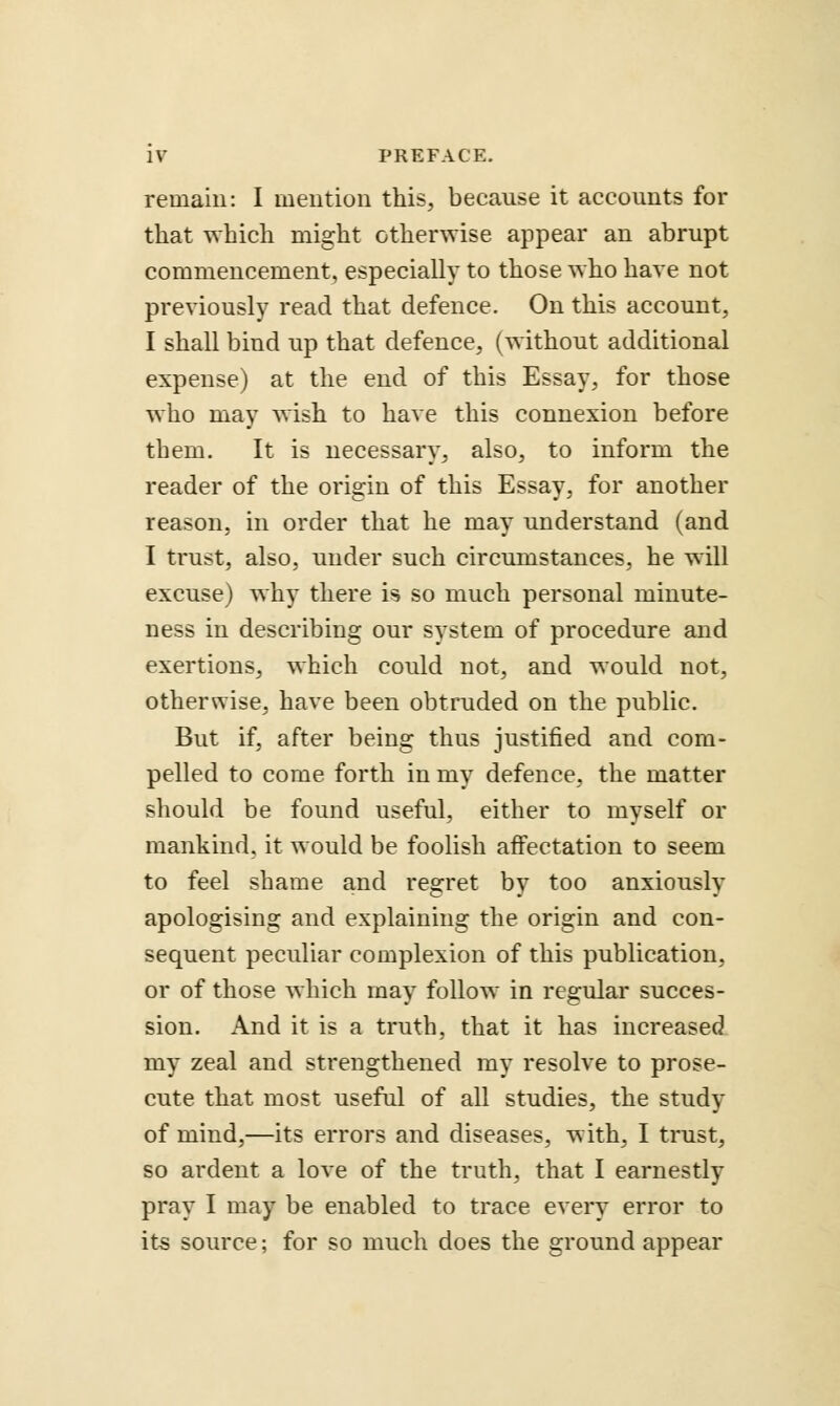 remain: I mention this, because it accounts for that which might otherwise appear an abrupt commencement, especially to those who have not previously read that defence. On this account, I shall bind up that defence, (without additional expense) at the end of this Essay, for those who may wish to have this connexion before them. It is necessary, also, to inform the reader of the origin of this Essay, for another reason, in order that he may understand (and I trust, also, under such circumstances, he will excuse) why there is so much personal minute- ness in describing our system of procedure and exertions, which could not, and would not, otherwise, have been obtruded on the public. But if, after being thus justified and com- pelled to come forth in my defence, the matter should be found useful, either to myself or mankind, it would be foolish affectation to seem to feel shame and regret by too anxiously apologising and explaining the origin and con- sequent peculiar complexion of this publication, or of those which may follow in regular succes- sion. And it is a truth, that it has increased my zeal and strengthened my resolve to prose- cute that most useful of all studies, the study of mind,—its errors and diseases, with, I trust, so ardent a love of the truth, that I earnestly pray I may be enabled to trace every error to its source; for so much does the ground appear