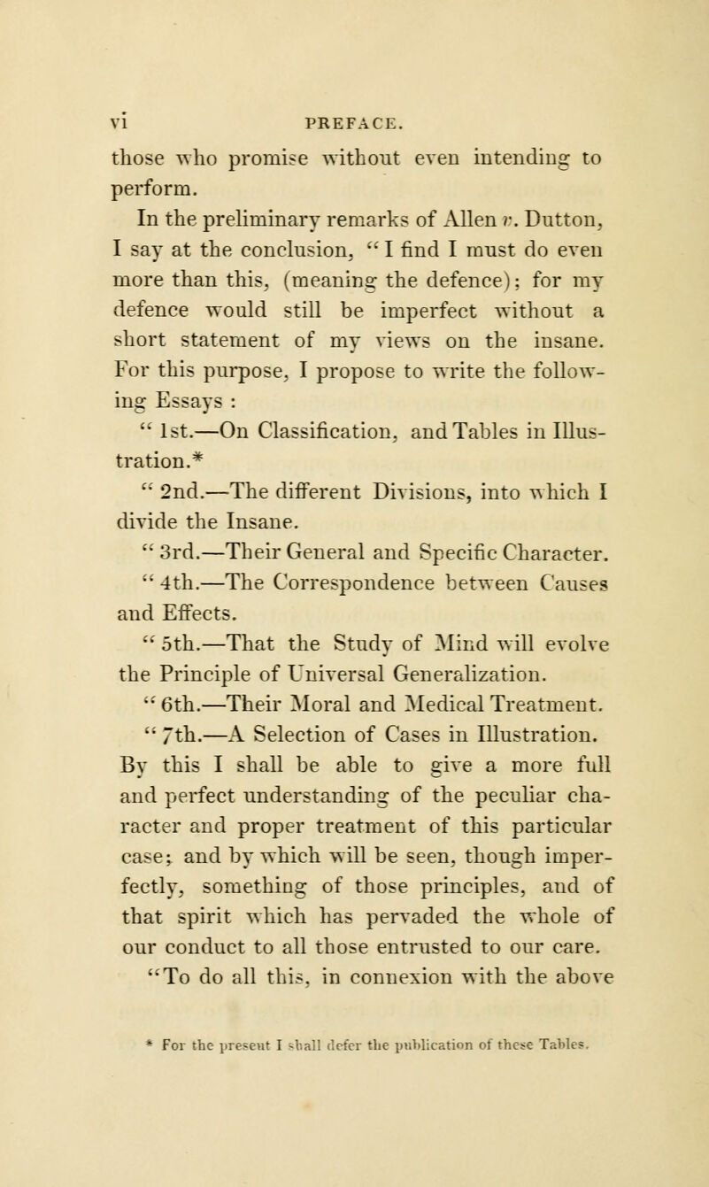 those who promise without even intending to perform. In the preliminary remarks of Allen r. Dutton, I say at the conclusion,  I find I must do even more than this, (meaning- the defence): for my defence would still be imperfect without a short statement of my views on the insane. For this purpose, I propose to write the follow- ing Essays :  1st.—On Classification, and Tables in Illus- tration.*  2nd.—The different Divisions, into which I divide the Insane.  3rd.—Their General and Specific Character.  4th.—The Correspondence between Causes and Effects.  5th.—That the Study of Mind will evolve the Principle of Universal Generalization. 6th.—Their Moral and Medical Treatment.  7th.—A Selection of Cases in Illustration. By this I shall be able to give a more full and perfect understanding of the peculiar cha- racter and proper treatment of this particular case; and by which will be seen, though imper- fectly, something of those principles, aud of that spirit which has pervaded the whole of our conduct to all those entrusted to our care. To do all this, in connexion with the above * For the ]ire?eut I shall defer the publication of these Tables.