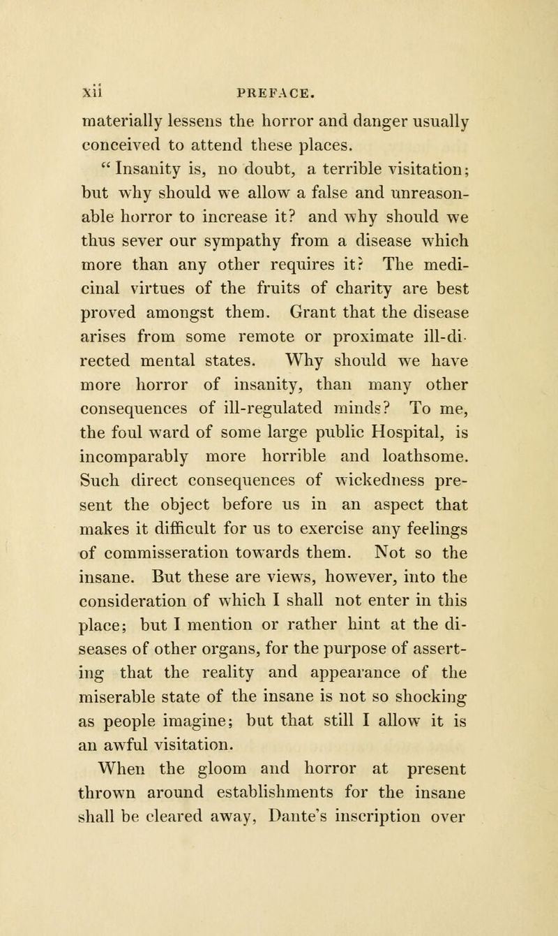 materially lessens the horror and danger usually conceived to attend these places. Insanity is, no doubt, a terrible visitation; but why should we allow a false and unreason- able horror to increase it? and why should we thus sever our sympathy from a disease which more than any other requires it? The medi- cinal virtues of the fruits of charity are best proved amongst them. Grant that the disease arises from some remote or proximate ill-di- rected mental states. Why should we have more horror of insanity, than many other consequences of ill-regulated minds? To me, the foul ward of some large public Hospital, is incomparably more horrible and loathsome. Such direct consequences of wickedness pre- sent the object before us in an aspect that makes it difficult for us to exercise any feelings of commisseration towards them. Not so the insane. But these are views, however, into the consideration of which I shall not enter in this place; but I mention or rather hint at the di- seases of other organs, for the purpose of assert- ing that the reality and appearance of the miserable state of the insane is not so shocking as people imagine; but that still I allow it is an awful visitation. When the gloom and horror at present thrown around establishments for the insane shall be cleared away, Dante's inscription over