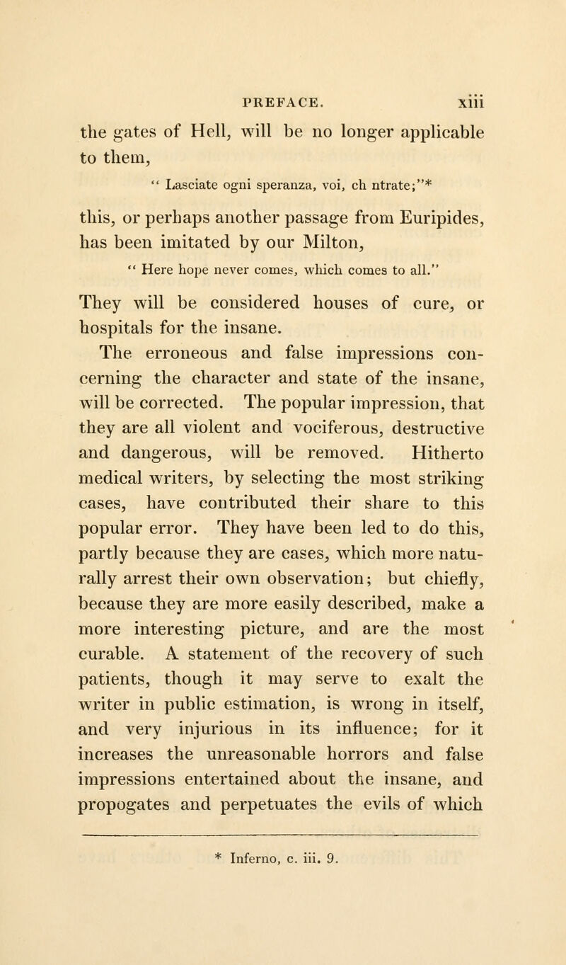 the gates of Hell, will be no longer applicable to them,  Lasciate ogni speranza, voi, ch ntrate;* this, or perhaps another passage from Euripides, has been imitated by our Milton,  Here hope never comes, which comes to all. They will be considered houses of cure, or hospitals for the insane. The erroneous and false impressions con- cerning the character and state of the insane, will be corrected. The popular impression, that they are all violent and vociferous, destructive and dangerous, will be removed. Hitherto medical writers, by selecting the most striking cases, have contributed their share to this popular error. They have been led to do this, partly because they are cases, which more natu- rally arrest their own observation; but chiefly, because they are more easily described, make a more interesting picture, and are the most curable. A statement of the recovery of such patients, though it may serve to exalt the writer in public estimation, is wrong in itself, and very injurious in its influence; for it increases the unreasonable horrors and false impressions entertained about the insane, and propogates and perpetuates the evils of which * Inferno, c. iii. 9.