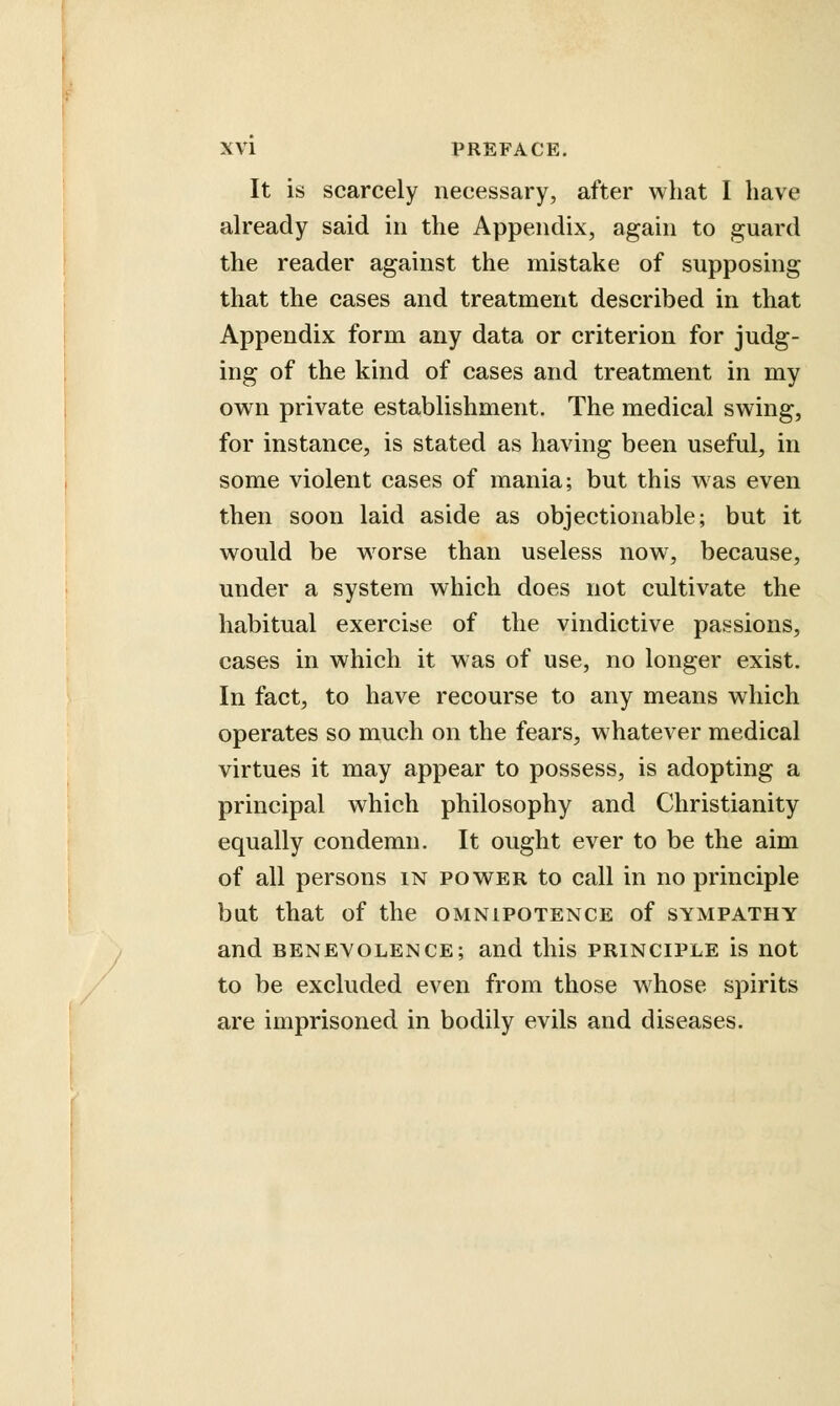 It is scarcely necessary, after what I have already said in the Appendix, again to guard the reader against the mistake of supposing that the cases and treatment described in that Appendix form any data or criterion for judg- ing of the kind of cases and treatment in my own private establishment. The medical swing, for instance, is stated as having been useful, in some violent cases of mania; but this was even then soon laid aside as objectionable; but it would be worse than useless now, because, under a system which does not cultivate the habitual exercise of the vindictive passions, cases in which it was of use, no longer exist. In fact, to have recourse to any means which operates so much on the fears, whatever medical virtues it may appear to possess, is adopting a principal which philosophy and Christianity equally condemn. It ought ever to be the aim of all persons in power to call in no principle but that of the omnipotence of sympathy and benevolence; and this principle is not to be excluded even from those whose spirits are imprisoned in bodily evils and diseases.