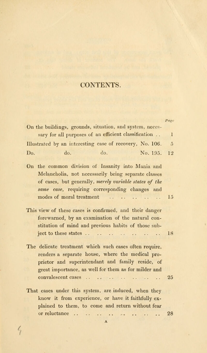 CONTENTS. Page On the buildings, grounds, situation, and system, neces- sary for all purposes of an efficient classification . . 1 Illustrated by an interesting case of recovery, No. 106. 5 Do. do. do. No. 195. 12 On the common division of Insanity into Mania and Melancholia, not necessarily being separate classes of cases, but generally, merely variable states of the same case, requiring corresponding changes and modes of moral treatment 15 This view of these cases is confirmed, and their danger forewarned, by an examination of the natural con- stitution of mind and previous habits of those sub- ject to these states 18 The delicate treatment which such cases often require, renders a separate house, where the medical pro- prietor and superintendant and family reside, of great importance, as well for them as for milder and convalescent cases 25 That cases under this system, are induced, when they know it from experience, or have it faithfully ex- plained to them, to come and return without fear or reluctance .- „ 28 i