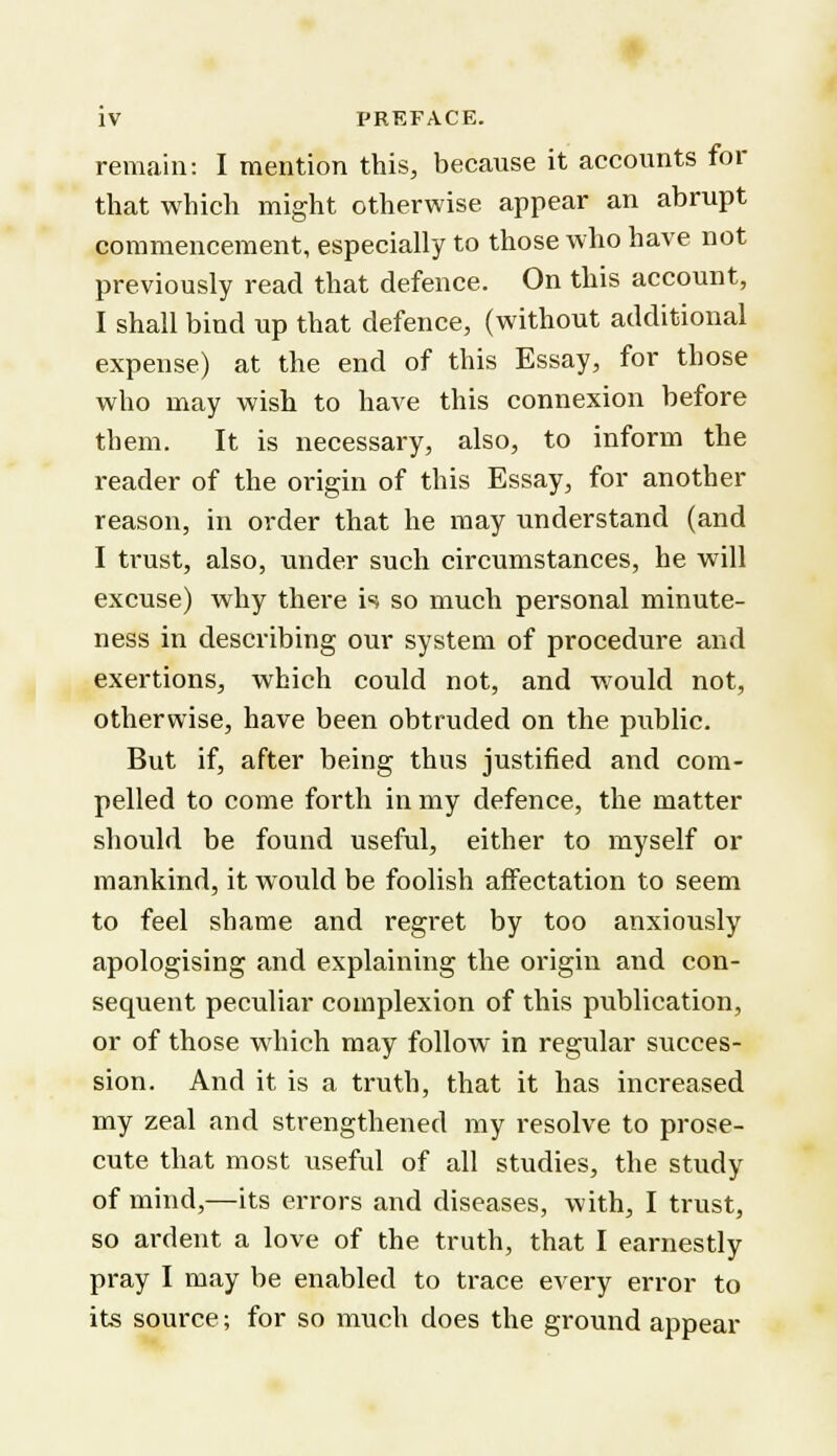 remain: I mention this, because it accounts for that which might otherwise appear an abrupt commencement, especially to those who have not previously read that defence. On this account, I shall bind up that defence, (without additional expense) at the end of this Essay, for those who may wish to have this connexion before them. It is necessary, also, to inform the reader of the origin of this Essay, for another reason, in order that he may understand (and I trust, also, under such circumstances, he will excuse) why there is so much personal minute- ness in describing our system of procedure and exertions, which could not, and would not, otherwise, have been obtruded on the public. But if, after being thus justified and com- pelled to come forth in my defence, the matter should be found useful, either to myself or mankind, it would be foolish affectation to seem to feel shame and regret by too anxiously apologising and explaining the origin and con- sequent peculiar complexion of this publication, or of those which may follow in regular succes- sion. And it is a truth, that it has increased my zeal and strengthened my resolve, to prose- cute that most useful of all studies, the study of mind,—its errors and diseases, with, I trust, so ardent a love of the truth, that I earnestly pray I may be enabled to trace every error to its source; for so much does the ground appear