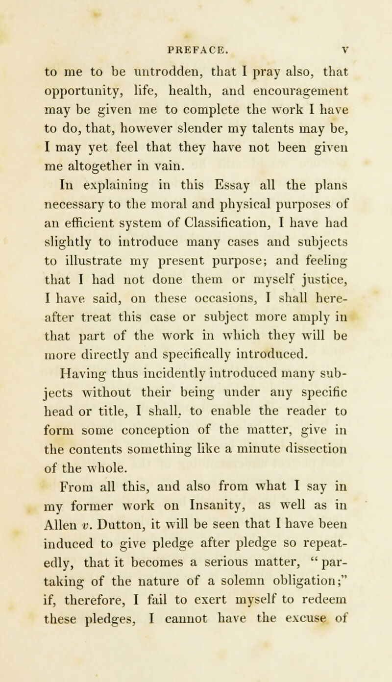 to me to be untrodden, that I pray also, that opportunity, life, health, and encouragement may be given me to complete the work I have to do, that, however slender my talents may be, I may yet feel that they have not been given me altogether in vain. In explaining in this Essay all the plans necessary to the moral and physical purposes of an efficient system of Classification, I have had slightly to introduce many cases and subjects to illustrate my present purpose; and feeling that I had not done them or myself justice, I have said, on these occasions, I shall here- after treat this case or subject more amply in that part of the work in which they will be more directly and specifically introduced. Having thus incidently introduced many sub- jects without their being under any specific head or title, I shall, to enable the reader to form some conception of the matter, give in the contents something like a minute dissection of the whole. From all this, and also from what I say in my former work on Insanity, as well as in Allen v. Dutton, it will be seen that I have been induced to give pledge after pledge so repeat- edly, that it becomes a serious matter,  par- taking of the nature of a solemn obligation; if, therefore, I fail to exert myself to redeem these pledges, I cannot have the excuse of
