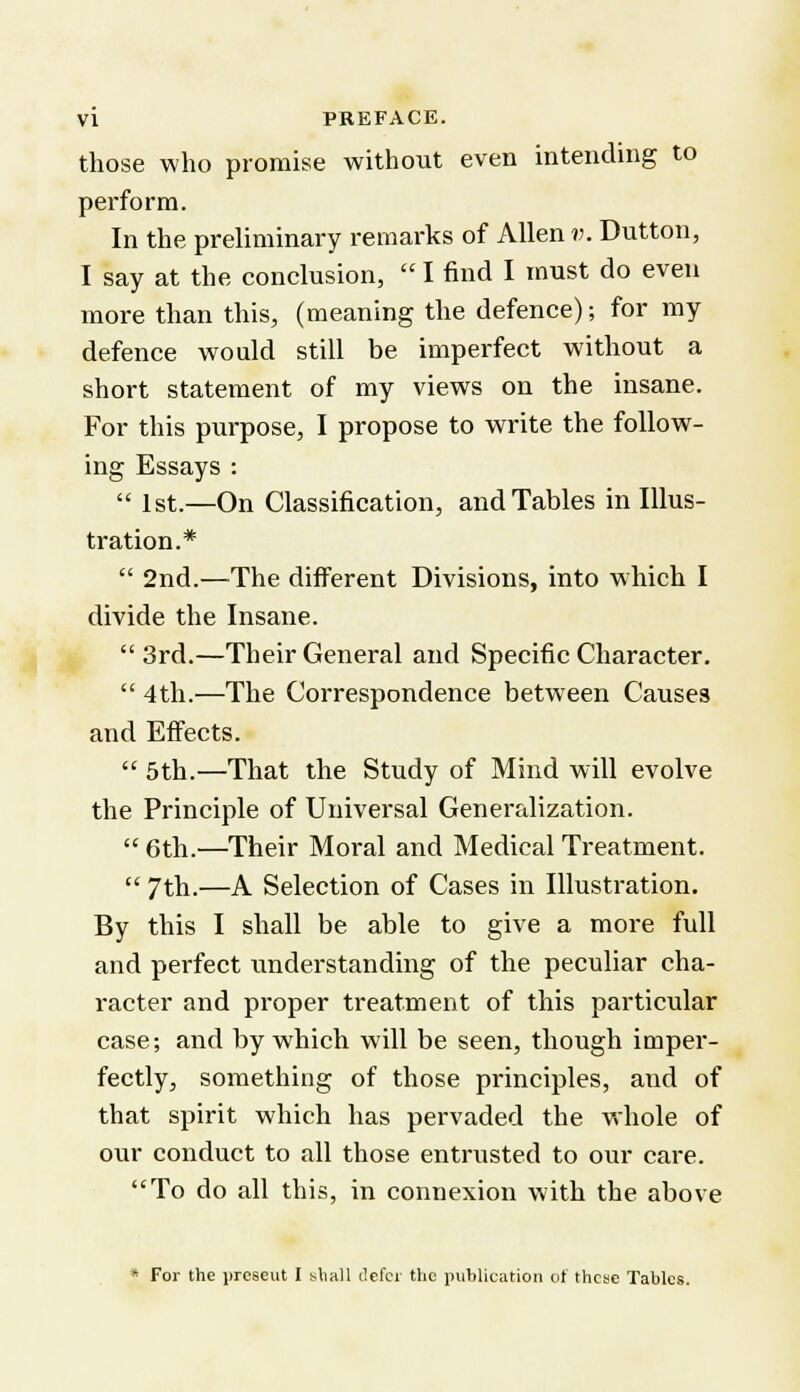 those who promise without even intending to perform. In the preliminary remarks of Allen v. Button, I say at the conclusion,  I find I must do even more than this, (meaning the defence); for my defence would still be imperfect without a short statement of my views on the insane. For this purpose, I propose to write the follow- ing Essays :  1st.—On Classification, and Tables in Illus- tration.*  2nd.—The different Divisions, into which I divide the Insane.  3rd.—Their General and Specific Character.  4th.—The Correspondence between Causes and Effects.  5th.—That the Study of Mind will evolve the Principle of Universal Generalization. 6th.—Their Moral and Medical Treatment.  7th.—A Selection of Cases in Illustration. By this I shall be able to give a more full and perfect understanding of the peculiar cha- racter and proper treatment of this particular case; and by which will be seen, though imper- fectly, something of those principles, and of that spirit which has pervaded the whole of our conduct to all those entrusted to our care. To do all this, in connexion with the above  For the jireseut I bhall defer the publication of these Tables.