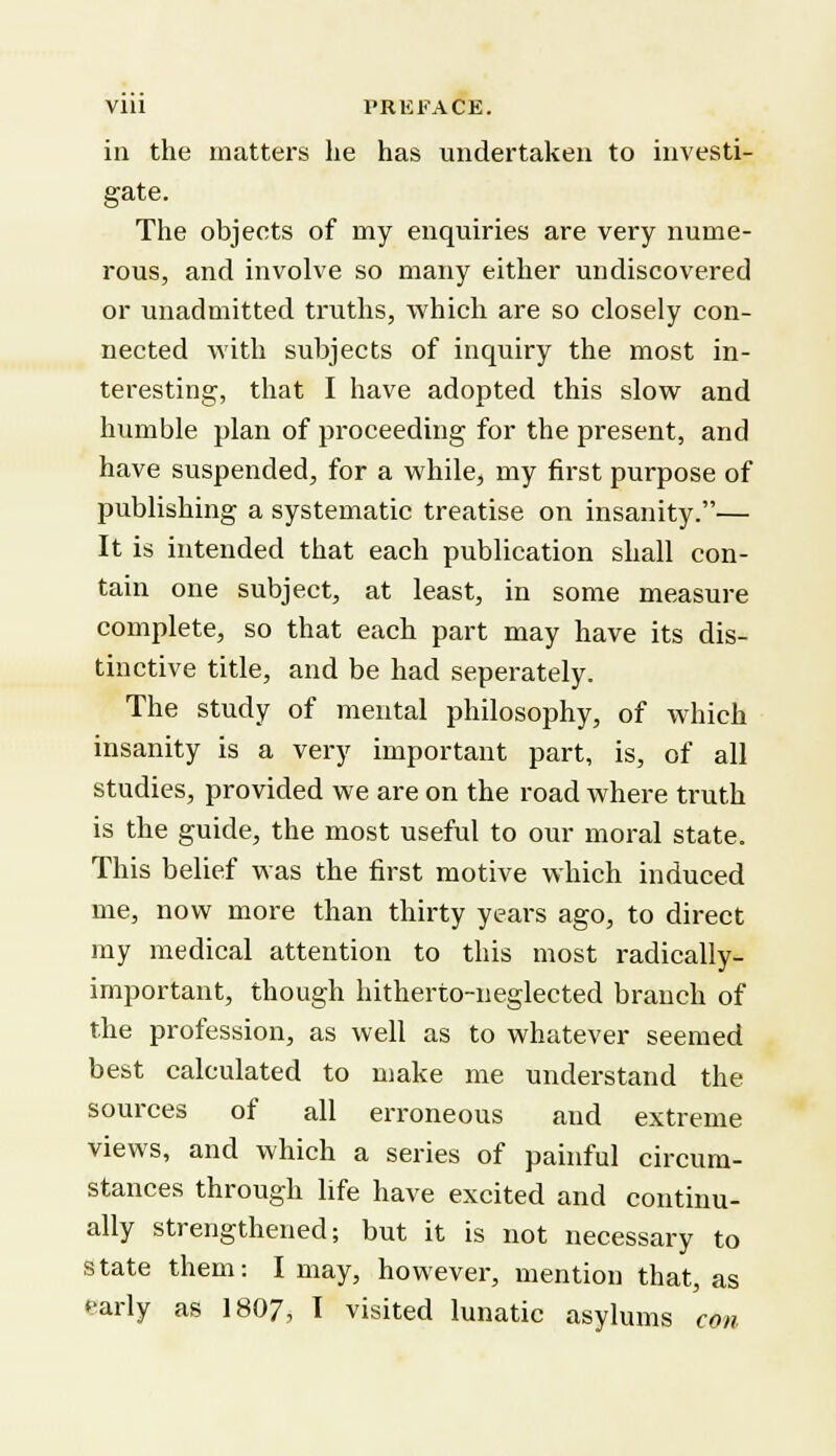 in the matters he has undertaken to investi- gate. The objects of rny enquiries are very nume- rous, and involve so many either undiscovered or unadmitted truths, which are so closely con- nected with subjects of inquiry the most in- teresting, that I have adopted this slow and humble plan of proceeding for the present, and have suspended, for a while, my first purpose of publishing a systematic treatise on insanity.— It is intended that each publication shall con- tain one subject, at least, in some measure complete, so that each part may have its dis- tinctive title, and be had seperately. The study of mental philosophy, of which insanity is a very important part, is, of all studies, provided we are on the road where truth is the guide, the most useful to our moral state. This belief was the first motive which induced me, now more than thirty years ago, to direct my medical attention to this most radically- important, though hitherto-neglected branch of the profession, as well as to whatever seemed best calculated to make me understand the sources of all erroneous and extreme views, and which a series of painful circum- stances through life have excited and continu- ally strengthened; but it is not necessary to state them: I may, however, mention that, as early as 1807, I visited lunatic asylums con