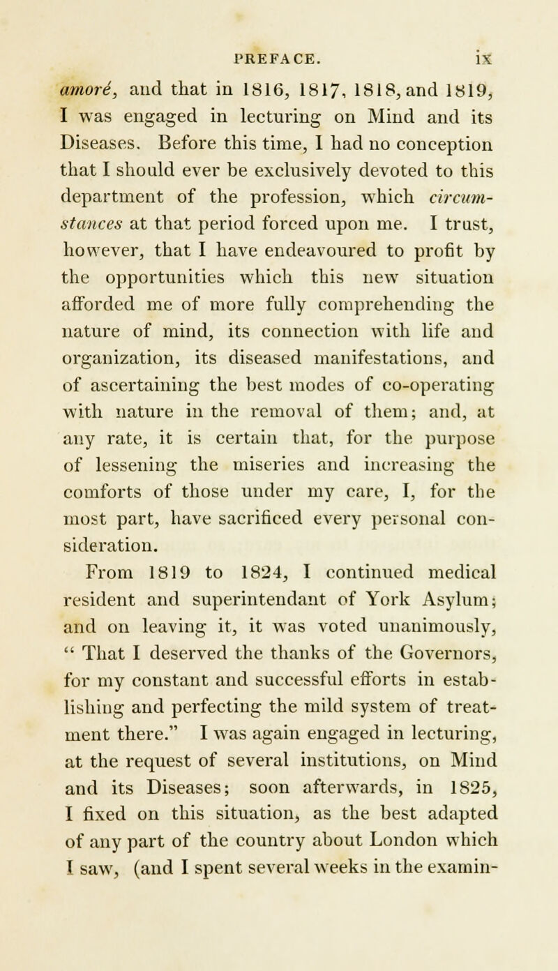 amore, and that in 1816, 1817, 1818, and 1819, I was engaged in lecturing on Mind and its Diseases. Before this time, I had no conception that I should ever be exclusively devoted to this department of the profession, which circum- stances at that period forced upon me. I trust, however, that I have endeavoured to profit by the opportunities which this new situation afforded me of more fully comprehending the nature of mind, its connection with life and organization, its diseased manifestations, and of ascertaining the best modes of co-operating with nature in the removal of them; and, at any rate, it is certain that, for the purpose of lessening the miseries and increasing the comforts of those under my care, I, for the most part, have sacrificed every personal con- sideration. From 1819 to 1824, I continued medical resident and superintendant of York Asylum; and on leaving it, it was voted unanimously,  That I deserved the thanks of the Governors, for my constant and successful efforts in estab- lishing and perfecting the mild system of treat- ment there. I was again engaged in lecturing, at the request of several institutions, on Mind and its Diseases; soon afterwards, in 1825, I fixed on this situation, as the best adapted of any part of the country about London which I saw, (and I spent several weeks in the examin-