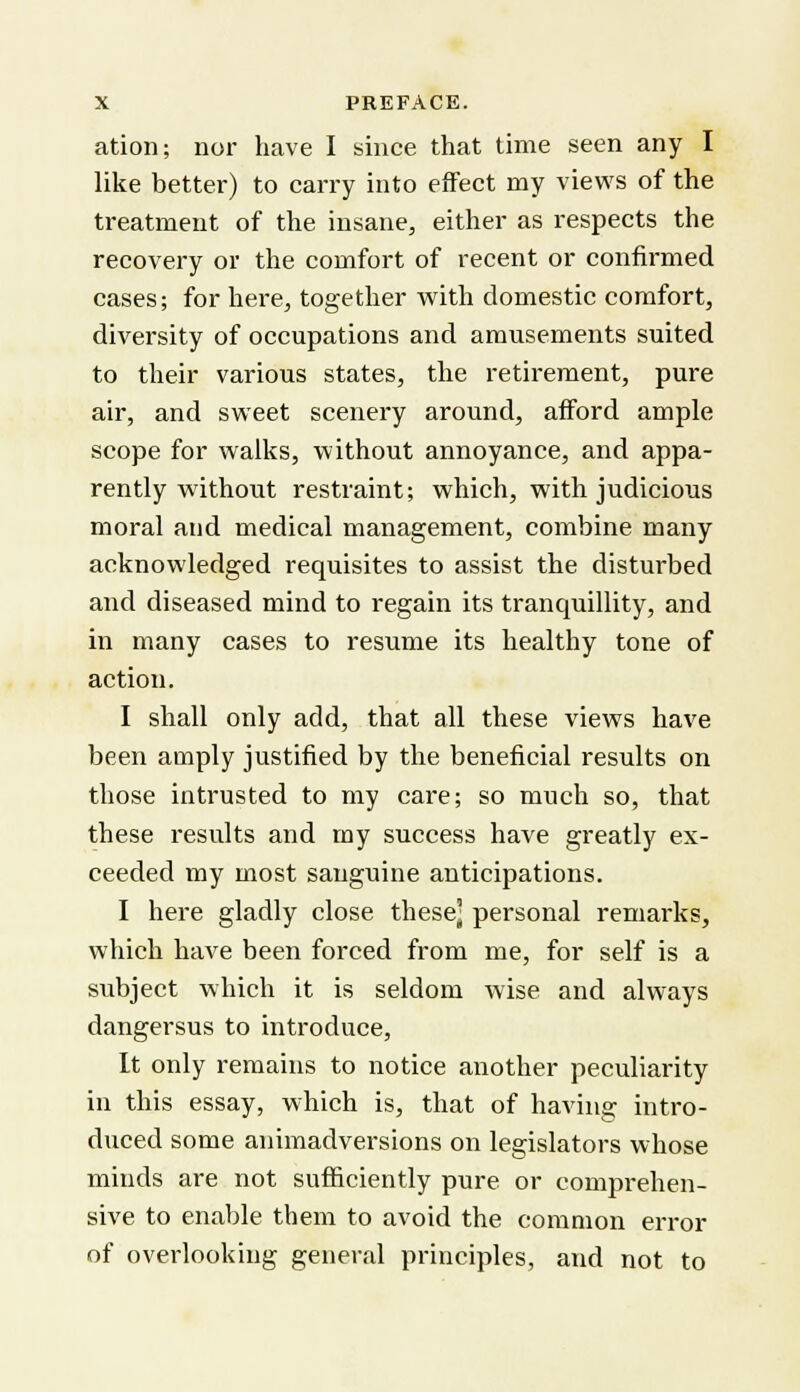 ation; nor have I since that time seen any I like better) to carry into effect my views of the treatment of the insane, either as respects the recovery or the comfort of recent or confirmed cases; for here, together with domestic comfort, diversity of occupations and amusements suited to their various states, the retirement, pure air, and sweet scenery around, afford ample scope for walks, without annoyance, and appa- rently without restraint; which, with judicious moral and medical management, combine many acknowledged requisites to assist the disturbed and diseased mind to regain its tranquillity, and in many cases to resume its healthy tone of action. I shall only add, that all these views have been amply justified by the beneficial results on those intrusted to my care; so much so, that these results and my success have greatly ex- ceeded my most sanguine anticipations. I here gladly close these] personal remarks, which have been forced from me, for self is a subject which it is seldom wise and always dangersus to introduce, It only remains to notice another peculiarity in this essay, which is, that of having intro- duced some animadversions on legislators whose minds are not sufficiently pure or comprehen- sive to enable them to avoid the common error of overlooking general principles, and not to