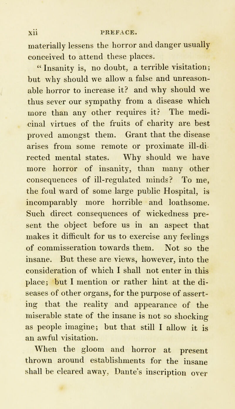 materially lessens the horror and danger usually conceived to attend these places. Insanity is, no doubt, a terrible visitation; but why should we allow a false and unreason- able horror to increase it? and why should we thus sever our sympathy from a disease which more than any other requires it ? The medi- cinal virtues of the fruits of charity are best proved amongst them. Grant that the disease arises from some remote or proximate ill-di- rected mental states. Why should we have more horror of insanity, than many other consequences of ill-regulated minds? To me, the foul ward of some large public Hospital, is incomparably more horrible and loathsome. Such direct consequences of wickedness pre- sent the object before us in an aspect that makes it difficult for us to exercise any feelings of commisseration towards them. Not so the insane. But these are views, however, into the consideration of which I shall not enter in this place; but I mention or rather hint at the di- seases of other organs, for the purpose of assert- ing that the reality and appearance of the miserable state of the insane is not so shocking as people imagine; but that still I allow it is an awful visitation. When the gloom and horror at present thrown around establishments for the insane shall be cleared away, Dante's inscription over