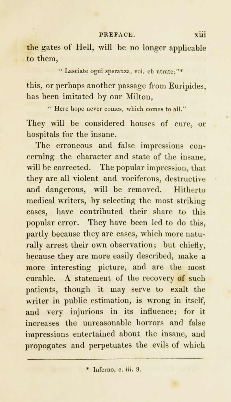 the gates of Hell, will be no longer applicable to them,  Lasciate ogni speranza, voi, ch ntrate;* this, or perhaps another passage from Euripides, has been imitated by our Milton,  Here hope never comes, which comes to all. They will be considered houses of cure, or hospitals for the insane. The. erroneous and false impressions con- cerning the character and state of the insane, will be corrected. The popular impression, that they are all violent and vociferous, destructive and dangerous, will be removed. Hitherto medical writers, by selecting the most striking cases, have contributed their share to this popular error. They have been led to do this, partly because they are cases, which more natu- rally arrest their own observation; but chiefly, because they are more easily described, make a more interesting picture, and are the most curable. A statement of the recovery of such patients, though it may serve to exalt the writer in public estimation, is wrong in itself, and very injurious in its influence; for it increases the unreasonable horrors and false impressions entertained about the insane, and propogates and perpetuates the evils of which * Inferno, c. iii. 9.