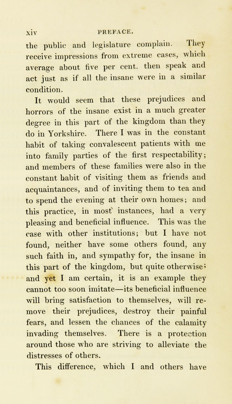 the public and legislature complain. They receive impressions from extreme cases, which average about five per cent, then speak and act just as if all the insane were in a similar condition. It would seem that these prejudices and horrors of the insane exist in a much greater degree in this part of the kingdom than they do in Yorkshire. There I was in the constant habit of taking convalescent patients with me into family parties of the first respectability; and members of these families were also in the constant habit of visiting them as friends and acquaintances, and of inviting them to tea and to spend the evening at their own homes; and this practice, in most1 instances, had a very pleasing and beneficial influence. This was the case with other institutions; but I have not found, neither have some others found, any- such faith in, and sympathy for, the insane in this part of the kingdom, but quite otherwise' and yet I am certain, it is an example they cannot too soon imitate—its beneficial influence will bring satisfaction to themselves, will re- move their prejudices, destroy their painful fears, and lessen the chances of the calamity invading themselves. There is a protection around those who are striving to alleviate the distresses of others. This difference, which I and others have