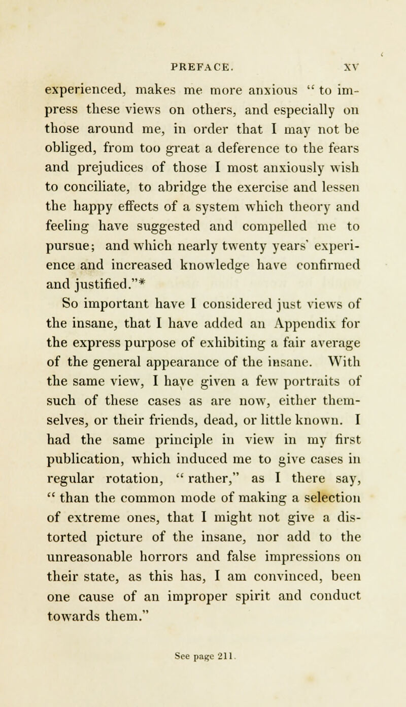 experienced, makes me more anxious  to im- press these views on others, and especially on those around me, in order that I may not be obliged, from too great a deference to the fears and prejudices of those I most anxiously wish to conciliate, to abridge the exercise and lessen the happy effects of a system which theory and feeling have suggested and compelled me to pursue; and which nearly twenty years' experi- ence and increased knowledge have confirmed and justified.* So important have I considered just views of the insane, that I have added an Appendix for the express purpose of exhibiting a fair average of the general appearance of the insane. With the same view, I have given a few portraits of such of these cases as are now, either them- selves, or their friends, dead, or little known. I had the same principle in view in my first publication, which induced me to give cases in regular rotation,  rather, as I there say,  than the common mode of making a selection of extreme ones, that I might not give a dis- torted picture of the insane, nor add to the unreasonable horrors and false impressions on their state, as this has, I am convinced, been one cause of an improper spirit and conduct towards them. See page 211