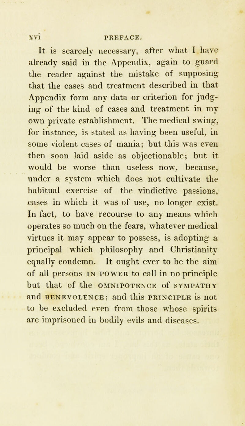 It is scarcely necessary, after what I have already said in the Appendix, again to guard the reader against the mistake of supposing that the cases and treatment described in that Appendix form any data or criterion for judg- ing of the kind of cases and treatment in my own private establishment. The medical swing, for instance, is stated as having been useful, in some violent cases of mania; but this was even then soon laid aside as objectionable; but it would be worse than useless now, because, under a system which does not cultivate the habitual exercise of the vindictive passions, cases in which it was of use, no longer exist. In fact, to have recourse to any means which operates so much on the fears, whatever medical virtues it may appear to possess, is adopting a principal which philosophy and Christianity equally condemn. It ought ever to be the aim of all persons in power to call in no principle but that of the omnipotence of sympathy and benevolence; and this principle is not to be excluded even from those whose spirits are imprisoned in bodily evils and diseases.
