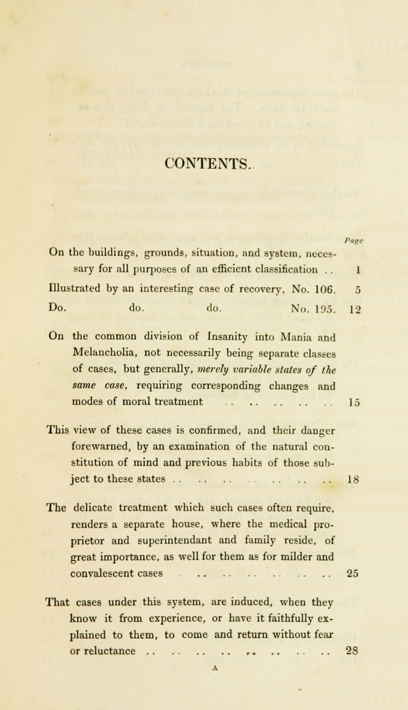 CONTENTS. Page On the buildings, grounds, situation, and system, neces- sary for all purposes of an efficient classification . . 1 Illustrated by an interesting case of recovery, No. 106. 5 Do. do. do. No. 195. 12 On the common division of Insanity into Mania and Melancholia, not necessarily being separate classes of cases, but generally, merely variable states of the same case, requiring corresponding changes and modes of moral treatment 15 This view of these cases is confirmed, and their danger forewarned, by an examination of the natural con- stitution of mind and previous habits of those sub- ject to these states 18 The delicate treatment which such cases often require, renders a separate house, where the medical pro- prietor and superintendant and family reside, of great importance, as well for them as for milder and convalescent cases 25 That cases under this system, are induced, when they know it from experience, or have it faithfully ex- plained to them, to come and return without fear or reluctance 28