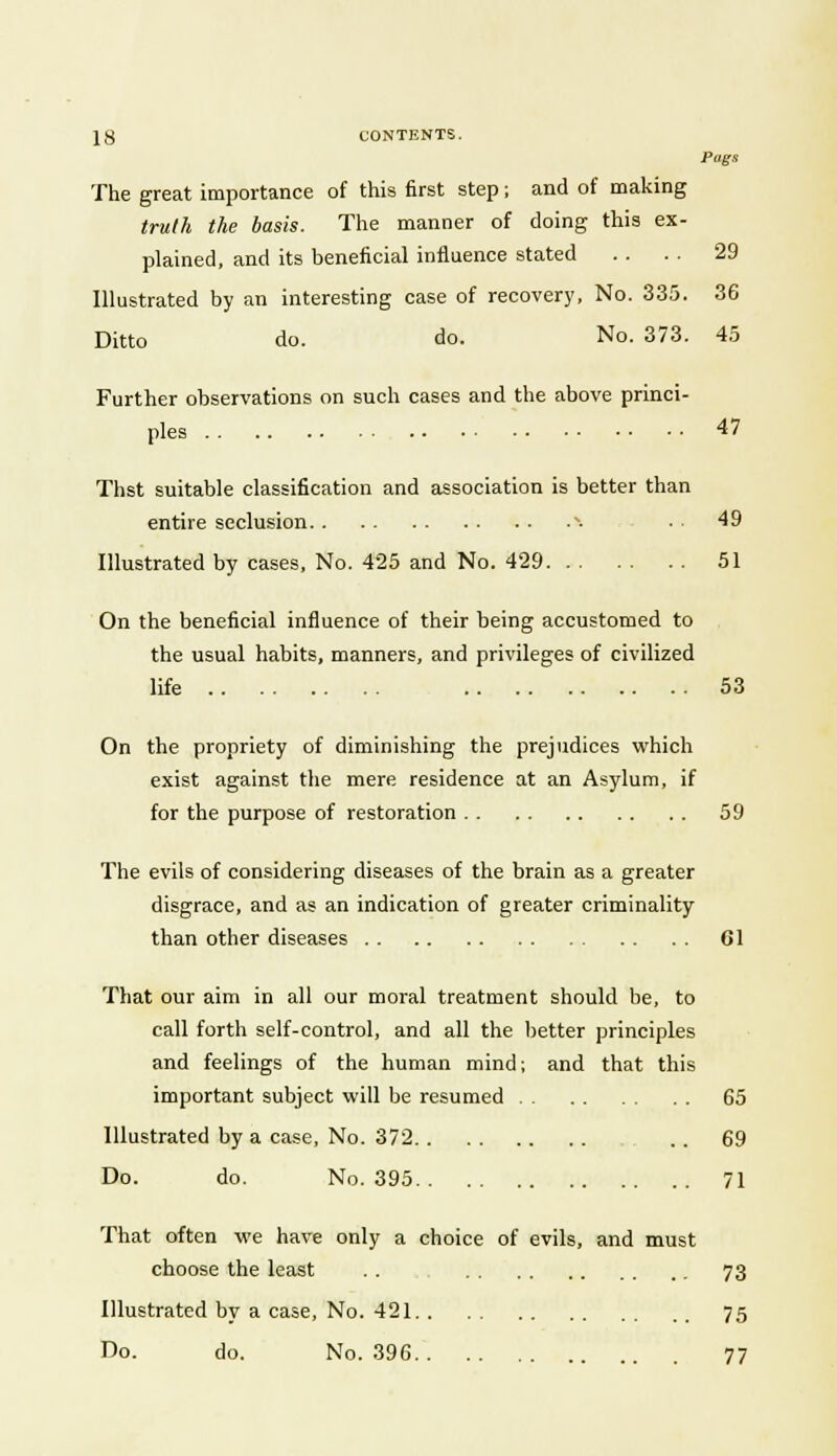 Pugs The great importance of this first step; and of making truth the basis. The manner of doing this ex- plained, and its beneficial influence stated . . . . 29 Illustrated by an interesting case of recovery, No. 335. 36 Ditto do. do. No. 373. 45 Further observations on such cases and the above princi- ples 47 Thst suitable classification and association is better than entire seclusion N. ■ 49 Illustrated by cases, No. 425 and No. 429 51 On the beneficial influence of their being accustomed to the usual habits, manners, and privileges of civilized life 53 On the propriety of diminishing the prejudices which exist against the mere residence at an Asylum, if for the purpose of restoration 59 The evils of considering diseases of the brain as a greater disgrace, and as an indication of greater criminality than other diseases 61 That our aim in all our moral treatment should be, to call forth self-control, and all the better principles and feelings of the human mind; and that this important subject will be resumed 65 Illustrated by a case, No. 372 . . 69 Do. do. No. 395 71 That often we have only a choice of evils, and must choose the least .. 73 Illustrated by a case, No. 421 75 Do. do. No. 396 77