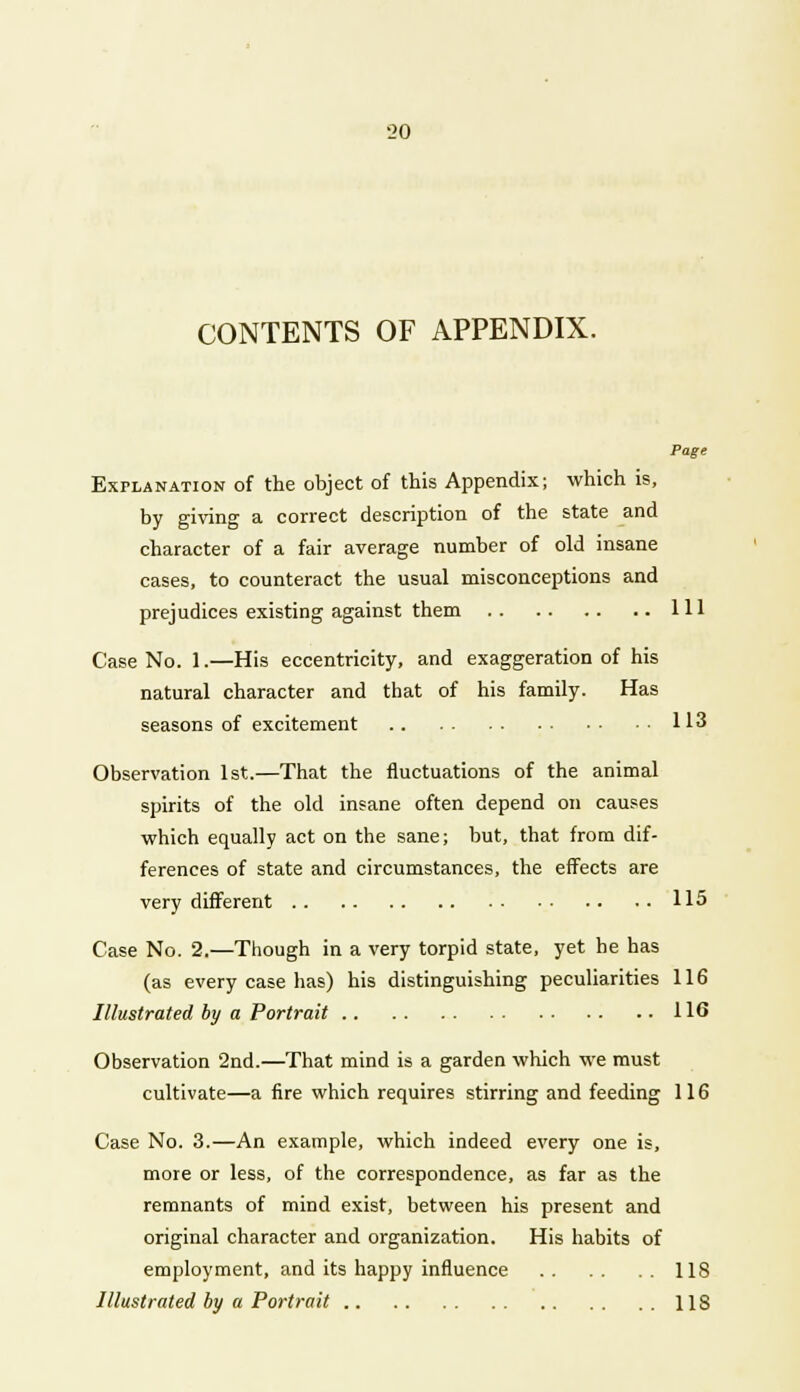 CONTENTS OF APPENDIX. Page Explanation of the object of this Appendix; which is, by giving a correct description of the state and character of a fair average number of old insane cases, to counteract the usual misconceptions and prejudices existing against them Ill Case No. 1.—His eccentricity, and exaggeration of his natural character and that of his family. Has seasons of excitement 113 Observation 1st.—That the fluctuations of the animal spirits of the old insane often depend on causes which equally act on the sane; but, that from dif- ferences of state and circumstances, the effects are very different 115 Case No. 2.—Though in a very torpid state, yet he has (as every case has) his distinguishing peculiarities 116 Illustrated by a Portrait 116 Observation 2nd.—That mind is a garden which we must cultivate—a fire which requires stirring and feeding 116 Case No. 3.—An example, which indeed every one is, more or less, of the correspondence, as far as the remnants of mind exist, between his present and original character and organization. His habits of employment, and its happy influence 118 Illustrated by a Portrait 118