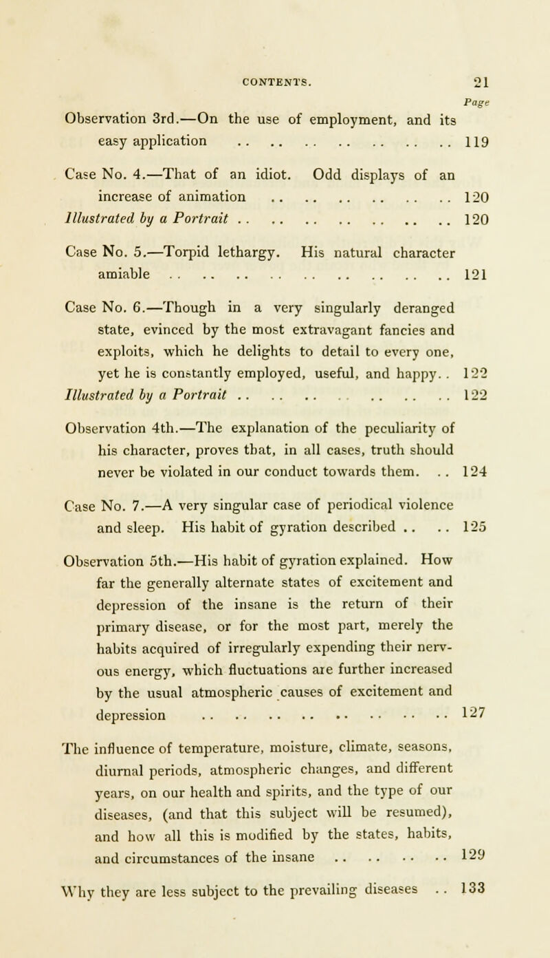 Page Observation 3rd.—On the use of employment, and its easy application 119 Case No. 4.—That of an idiot. Odd displays of an increase of animation 120 Illustrated by a Portrait 120 Case No. 5.—Torpid lethargy. His natural character amiable 121 Case No. 6.—Though in a very singularly deranged state, evinced by the most extravagant fancies and exploits, which he delights to detail to every one, yet he is constantly employed, useful, and happy. . 122 Illustrated by a Portrait 122 Observation 4th.—The explanation of the peculiarity of his character, proves that, in all cases, truth should never be violated in our conduct towards them. . . 124 Case No. 7.—A very singular case of periodical violence and sleep. His habit of gyration described .. . . 125 Observation 5th.—His habit of gyration explained. How far the generally alternate states of excitement and depression of the insane is the return of their primary disease, or for the most part, merely the habits acquired of irregularly expending their nerv- ous energy, which fluctuations are further increased by the usual atmospheric causes of excitement and depression 127 The influence of temperature, moisture, climate, seasons, diurnal periods, atmospheric changes, and different years, on our health and spirits, and the type of our diseases, (and that this subject will be resumed), and how all this is modified by the states, habits, and circumstances of the insane 129 Why they are less subject to the prevailing diseases . . 133