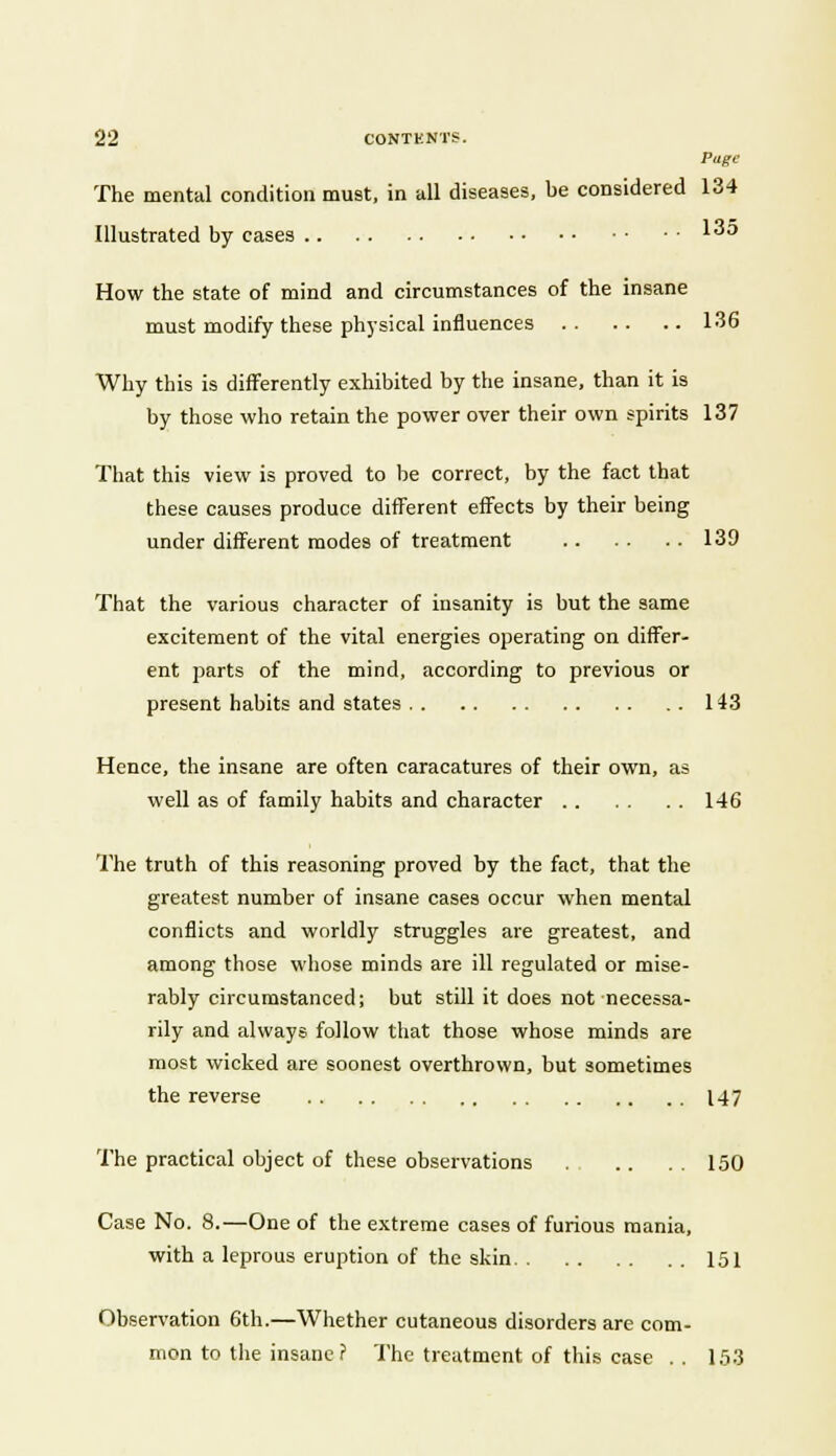 Page The mental condition must, in all diseases, be considered 134 Illustrated by cases '3° How the state of mind and circumstances of the insane must modify these physical influences 136 Why this is differently exhibited by the insane, than it is by those who retain the power over their own spirits 137 That this view is proved to be correct, by the fact that these causes produce different effects by their being under different modes of treatment 139 That the various character of insanity is but the same excitement of the vital energies operating on differ- ent parts of the mind, according to previous or present habits and states 143 Hence, the insane are often caracatures of their own, as well as of family habits and character 146 The truth of this reasoning proved by the fact, that the greatest number of insane cases occur when mental conflicts and worldly struggles are greatest, and among those whose minds are ill regulated or mise- rably circumstanced; but still it does not necessa- rily and always follow that those whose minds are most wicked are soonest overthrown, but sometimes the reverse 147 The practical object of these observations 150 Case No. 8.—One of the extreme cases of furious mania, with a leprous eruption of the skin 151 Observation 6th.—Whether cutaneous disorders are com- mon to the insane? The treatment of this case . . 153