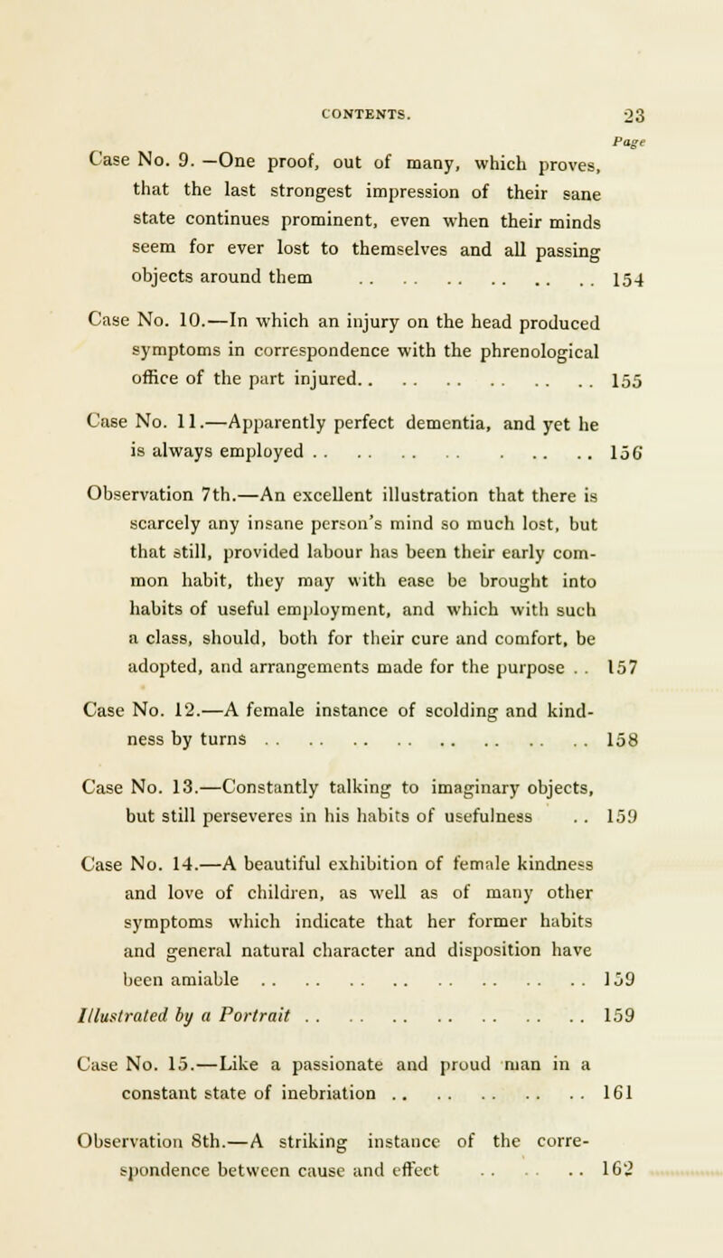 Page Case No. 9. —One proof, out of many, which proves, that the last strongest impression of their sane state continues prominent, even when their minds seem for ever lost to themselves and all passing objects around them 154 Case No. 10.—In which an injury on the head produced symptoms in correspondence with the phrenological office of the part injured 155 Case No. 11.—Apparently perfect dementia, and yet he is always employed 156 Observation 7th.—An excellent illustration that there is scarcely any insane person's mind so much lost, but that still, provided labour has been their early com- mon habit, they may with ease be brought into habits of useful employment, and which with such a class, should, both for their cure and comfort, be adopted, and arrangements made for the purpose . . 157 Case No. 12.—A female instance of scolding and kind- ness by turns 158 Case No. 13.—Constantly talking to imaginary objects, but still perseveres in his habits of usefulness . . 159 Case No. 14.—A beautiful exhibition of female kindness and love of children, as well as of many other symptoms which indicate that her former habits and general natural character and disposition have been amiable 159 Illustrated by a Portrait 159 Case No. 15.—Like a passionate and proud man in a constant state of inebriation 161 Observation 8th.—A striking instance of the corre- spondence between cause and effect 16'2