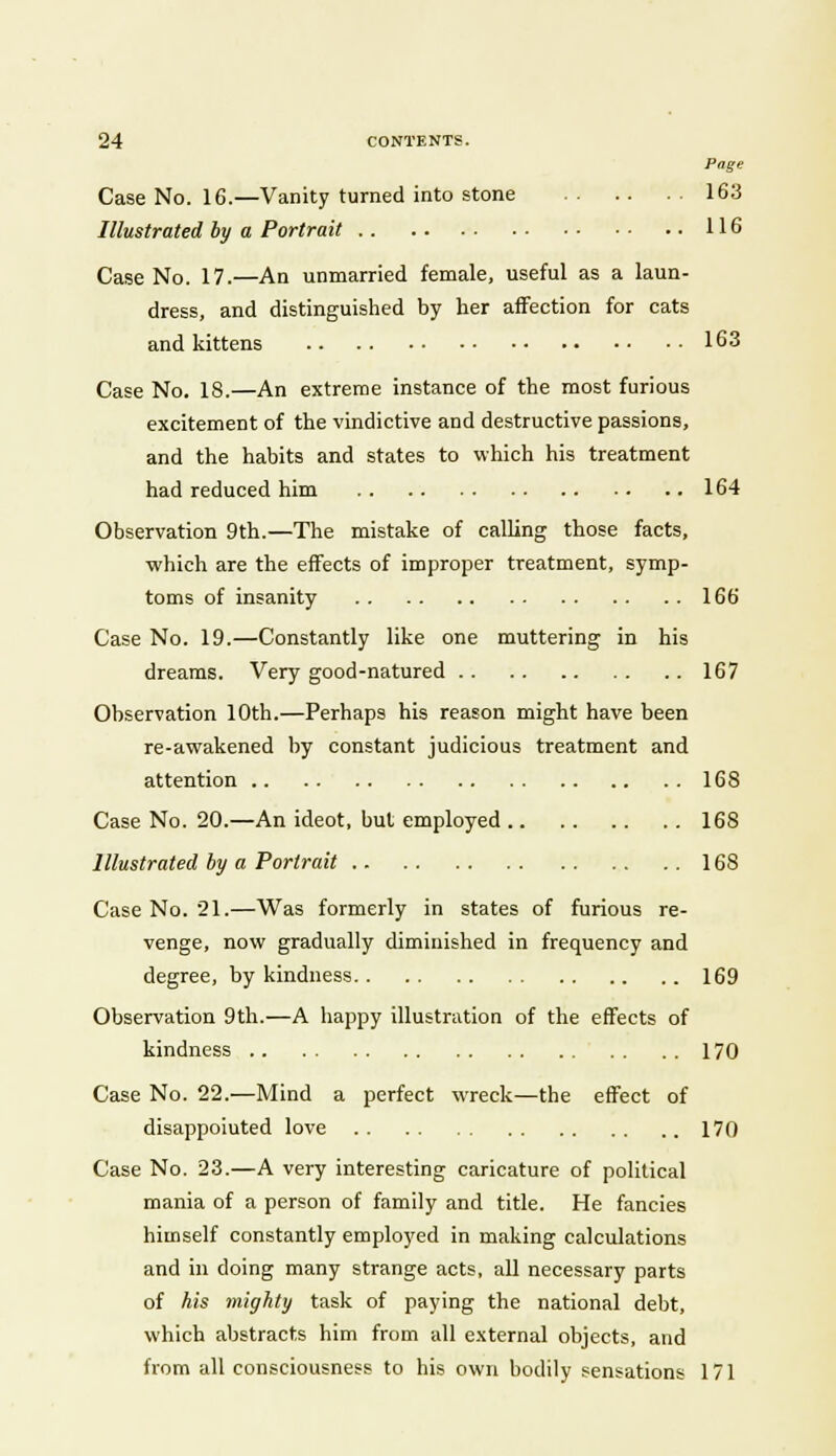 Page Case No. 16.—Vanity turned into stone 163 Illustrated by a Portrait 116 Case No. 17.—An unmarried female, useful as a laun- dress, and distinguished by her affection for cats and kittens 163 Case No. 18.—An extreme instance of the most furious excitement of the vindictive and destructive passions, and the habits and states to which his treatment had reduced him 164 Observation 9th.—The mistake of calling those facts, which are the effects of improper treatment, symp- toms of insanity 166 Case No. 19.—Constantly like one muttering in his dreams. Very good-natured 167 Observation 10th.—Perhaps his reason might have been re-awakened by constant judicious treatment and attention 168 Case No. 20.—An ideot, but employed 168 Illustrated by a Portrait 168 Case No. 21.—Was formerly in states of furious re- venge, now gradually diminished in frequency and degree, by kindness 169 Observation 9th.—A happy illustration of the effects of kindness 170 Case No. 22.—Mind a perfect wreck—the effect of disappoiuted love 170 Case No. 23.—A very interesting caricature of political mania of a person of family and title. He fancies himself constantly employed in making calculations and in doing many strange acts, all necessary parts of his mighty task of paying the national debt, which abstracts him from all external objects, and from all consciousness to his own bodily sensations 171
