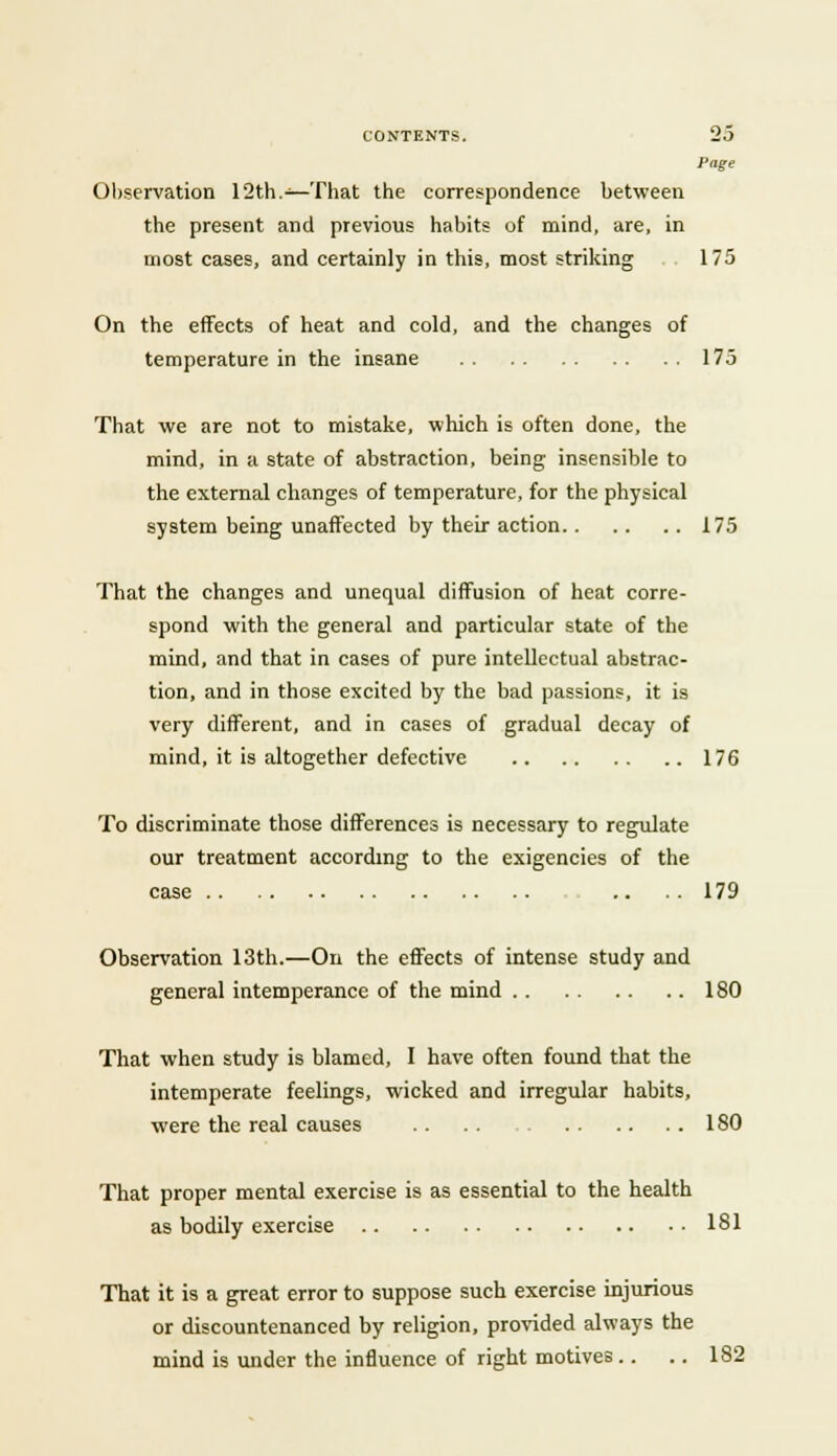 Page Observation 12th.—That the correspondence between the present and previous habits of mind, are, in most cases, and certainly in this, most striking 175 On the effects of heat and cold, and the changes of temperature in the insane 175 That we are not to mistake, which is often done, the mind, in a state of abstraction, being insensible to the external changes of temperature, for the physical system being unaffected by their action 175 That the changes and unequal diffusion of heat corre- spond with the general and particular state of the mind, and that in cases of pure intellectual abstrac- tion, and in those excited by the bad passions, it is very different, and in cases of gradual decay of mind, it is altogether defective 176 To discriminate those differences is necessary to regulate our treatment according to the exigencies of the case 179 Observation 13th.—On the effects of intense study and general intemperance of the mind 180 That when study is blamed, I have often found that the intemperate feelings, wicked and irregular habits, were the real causes 180 That proper mental exercise is as essential to the health as bodily exercise 181 That it is a great error to suppose such exercise injurious or discountenanced by religion, provided always the mind is under the influence of right motives.. .. 182