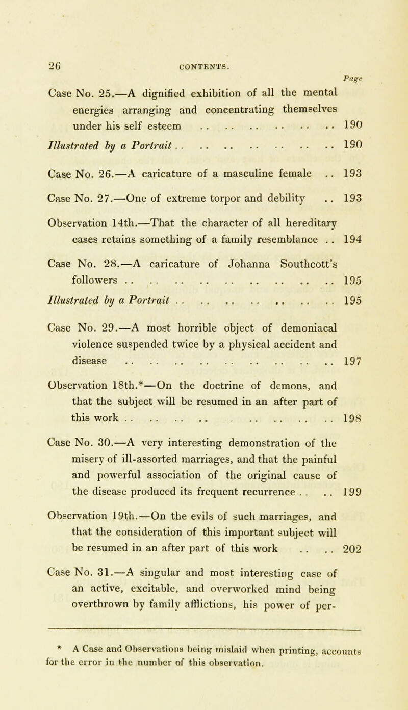 Page Case No. 25.—A dignified exhibition of all the mental energies arranging and concentrating themselves under his self esteem 190 Illustrated by a Portrait ISO Case No. 26.—A caricature of a masculine female . . 193 Case No. 27.—One of extreme torpor and debility . . 193 Observation 14th.—That the character of all hereditary cases retains something of a family resemblance . . 194 Case No. 28.—A caricature of Johanna Southcott's followers 195 Illustrated by a Portrait 195 Case No. 29.—A most horrible object of demoniacal violence suspended twice by a physical accident and disease 197 Observation 18th.*—On the doctrine of demons, and that the subject will be resumed in an after part of this work 198 Case No. 30.—A very interesting demonstration of the misery of ill-assorted marriages, and that the painful and powerful association of the original cause of the disease produced its frequent recurrence . . .. 199 Observation 19th.—On the evils of such marriages, and that the consideration of this important subject will be resumed in an after part of this work . . . . 202 Case No. 31.—A singular and most interesting case of an active, excitable, and overworked mind being overthrown by family afflictions, his power of per- * A Case and Observations being mislaid when printing, accounts for the error in the number of this observation.