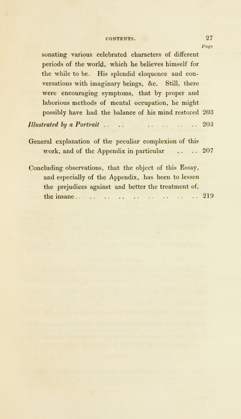 Page sonating various celebrated characters of different periods of the world, which he believes himself for the while to be. His splendid eloquence and con- versations with imaginary beings, &c. Still, there were encouraging symptoms, that by proper and laborious methods of mental occupation, he might possibly have had the balance of his mind restored 203 Illustrated by a Portrait . . . . 203 General explanation of the peculiar complexion of this work, and of the Appendix in particular .. . . 207 Concluding observations, that the object of this Essay, and especially of the Appendix, has been to lessen the prejudices against and better the treatment of, the insane 219