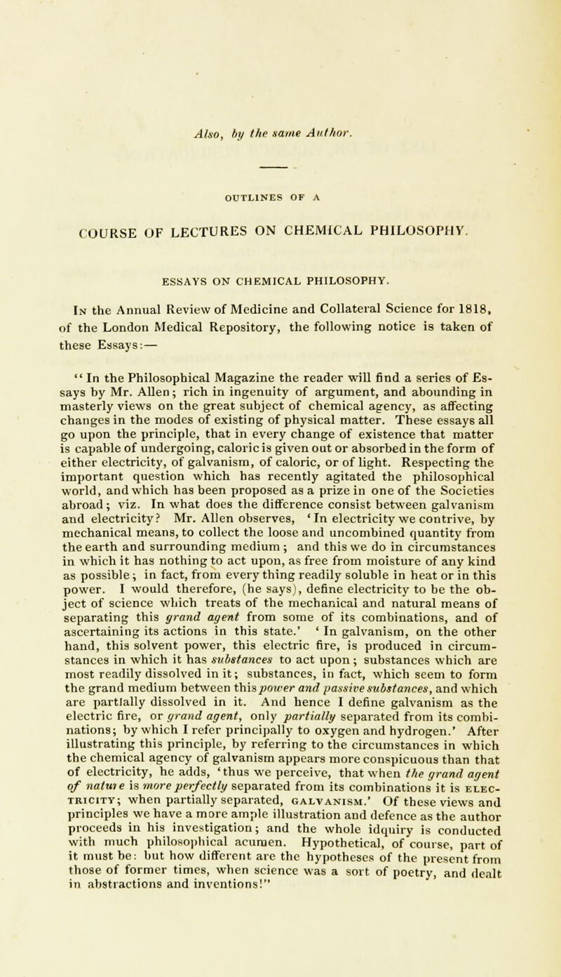 Also, by the same Author. OUTLINES OF A COURSE OF LECTURES ON CHEMICAL PHILOSOPHY. ESSAYS ON CHEMICAL PHILOSOPHY. In the Annual Review of Medicine and Collateral Science for 1818, of the London Medical Repository, the following notice is taken of these Essays:—  In the Philosophical Magazine the reader will find a series of Es- says by Mr. Alien; rich in ingenuity of argument, and abounding in masterly views on the great subject of chemical agency, as afFecting changes in the modes of existing of physical matter. These essays all go upon the principle, that in every change of existence that matter is capable of undergoing, caloric is given out or absorbed in the form of either electricity, of galvanism, of caloric, or of light. Respecting the important question which has recently agitated the philosophical world, and which has been proposed as a prize in one of the Societies abroad ; viz. In what does the difference consist between galvanism and electricity? Mr. Allen observes, 'In electricity we contrive, by mechanical means, to collect the loose and uncombined quantity from the earth and surrounding medium; and this we do in circumstances in which it has nothing to act upon, as free from moisture of any kind as possible; in fact, from every thing readily soluble in heat or in this power. I would therefore, (he says), define electricity to be the ob- ject of science which treats of the mechanical and natural means of separating this grand agent from some of its combinations, and of ascertaining its actions in this state.' ' In galvanism, on the other hand, this solvent power, this electric fire, is produced in circum- stances in which it has substances to act upon; substances which are most readily dissolved in it; substances, in fact, which seem to form the grand medium between this power and passive substances, and which are partially dissolved in it. And hence I define galvanism as the electric fire, or grand agent, only partially separated from its combi- nations; by which I refer principally to oxygen and hydrogen.' After illustrating this principle, by referring to the circumstances in which the chemical agency of galvanism appears more conspicuous than that of electricity, he adds, ' thus we perceive, that when the grand agent of natuie is more perfectly separated from its combinations it is elec- tricity; when partially separated, galvanism.' Of these views and principles we have a more ample illustration and defence as the author proceeds in his investigation; and the whole idqniry is conducted with much philosophical acumen. Hypothetical, of course, part of it must be: but how different are the hypotheses of the present from those of former times, when science was a sort of poetry, and dealt in abstractions and inventions!