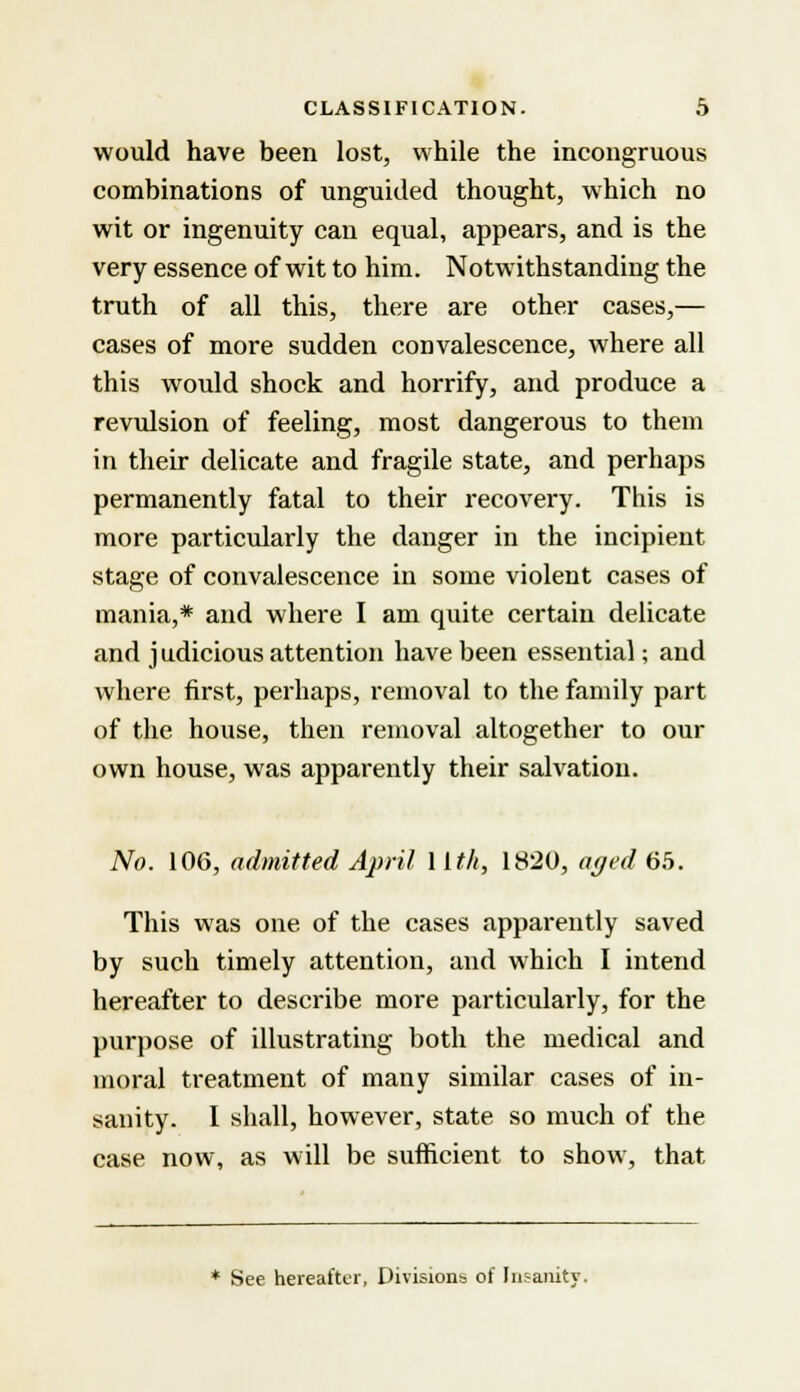 would have been lost, while the incongruous combinations of unguided thought, which no wit or ingenuity can equal, appears, and is the very essence of wit to him. Notwithstanding the truth of all this, there are other cases,— cases of more sudden convalescence, where all this would shock and horrify, and produce a revulsion of feeling, most dangerous to them in their delicate and fragile state, and perhaps permanently fatal to their recovery. This is more particularly the danger in the incipient stage of convalescence in some violent cases of mania,* and where I am quite certain delicate and judicious attention have been essential; and where first, perhaps, removal to the family part of the house, then removal altogether to our own house, was apparently their salvation. No. 106, admitted April 1 Ith, 1820, aged 65. This was one of the cases apparently saved by such timely attention, and which I intend hereafter to describe more particularly, for the purpose of illustrating both the medical and moral treatment of many similar cases of in- sanity. I shall, however, state so much of the case now, as will be sufficient to show, that * See hereafter, Divisions of Inr-anity.