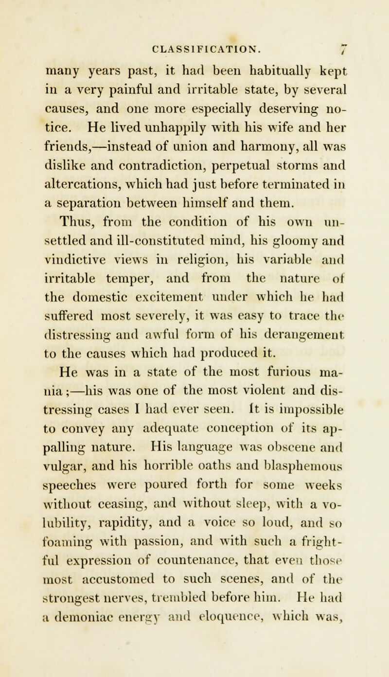 many years past, it had been habitually kept in a very painful and irritable state, by several causes, and one more especially deserving no- tice. He lived unhappily with his wife and her friends,—instead of union and harmony, all was dislike and contradiction, perpetual storms and altercations, which had just before terminated in a separation between himself and them. Thus, from the condition of his own un- settled and ill-constituted mind, his gloomy and vindictive views in religion, his variable and irritable temper, and from the nature of the domestic excitement under which he had suffered most severely, it was easy to trace the distressing and awful form of his derangement to the causes which had produced it. He was in a state of the most furious ma- nia ;—his was one of the most violent and dis- tressing cases I had ever seen, it is impossible to convey any adequate conception of its ap- palling nature. His language was obscene and vulgar, and his horrible oaths and blasphemous speeches were poured forth for some weeks without, ceasing, and without sleep, with a vo- lubility, rapidity, and a voice so loud, and so foaming with passion, and writh such a fright- ful expression of countenance, that even those most accustomed to such scenes, and of the strongest nerves, trembled before him. He had a demoniac energy and eloquence, which was,