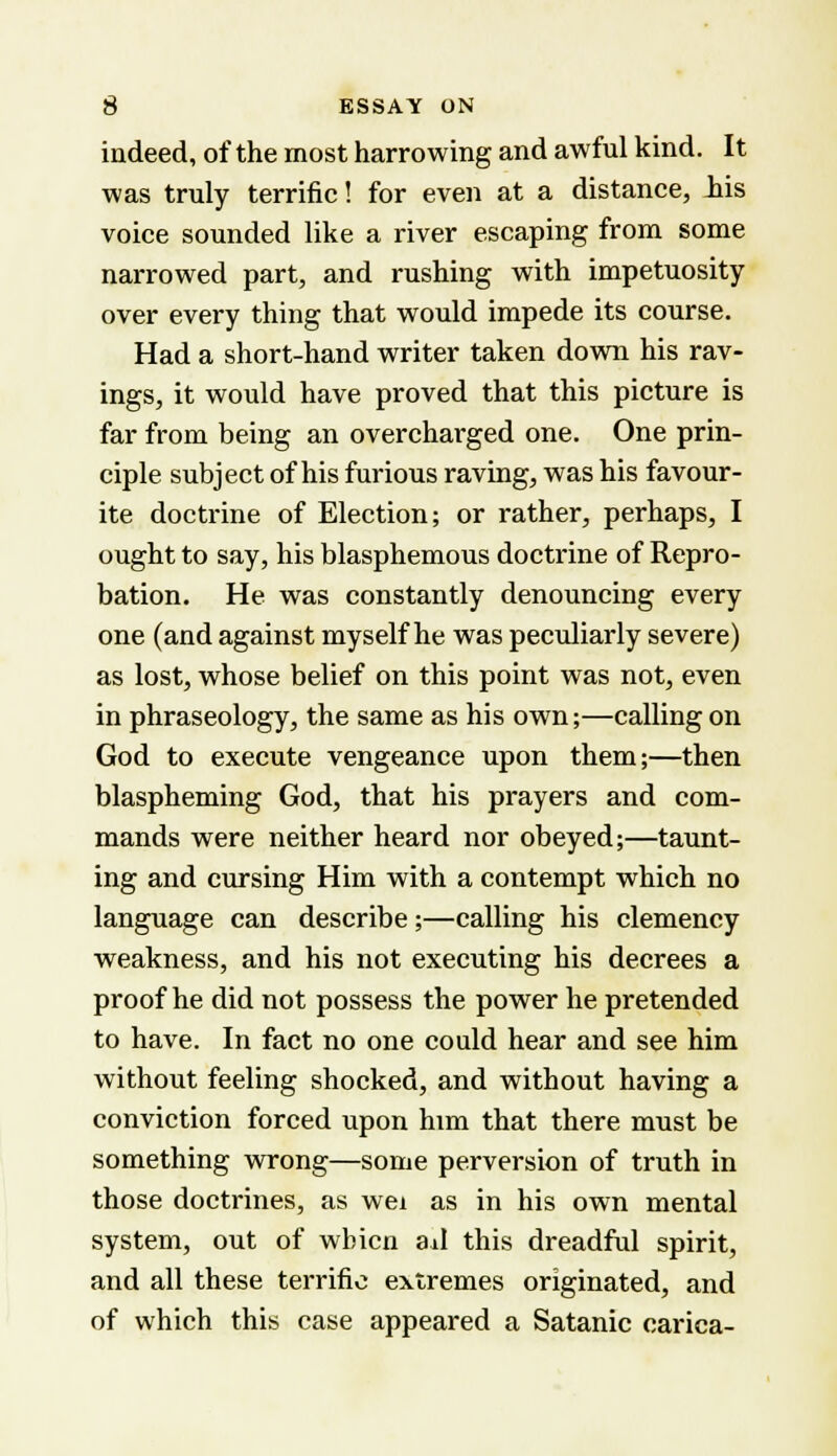 indeed, of the most harrowing and awful kind. It was truly terrific! for even at a distance, iis voice sounded like a river escaping from some narrowed part, and rushing with impetuosity over every thing that would impede its course. Had a short-hand writer taken down his rav- ings, it would have proved that this picture is far from being an overcharged one. One prin- ciple subject of his furious raving, was his favour- ite doctrine of Election; or rather, perhaps, I ought to say, his blasphemous doctrine of Repro- bation. He was constantly denouncing every one (and against myself he was peculiarly severe) as lost, whose belief on this point was not, even in phraseology, the same as his own;—calling on God to execute vengeance upon them;—then blaspheming God, that his prayers and com- mands were neither heard nor obeyed;—taunt- ing and cursing Him with a contempt which no language can describe;—calling his clemency weakness, and his not executing his decrees a proof he did not possess the power he pretended to have. In fact no one could hear and see him without feeling shocked, and without having a conviction forced upon him that there must be something wrong—some perversion of truth in those doctrines, as wei as in his own mental system, out of wbicn ad this dreadful spirit, and all these terrific extremes originated, and of which this case appeared a Satanic carica-