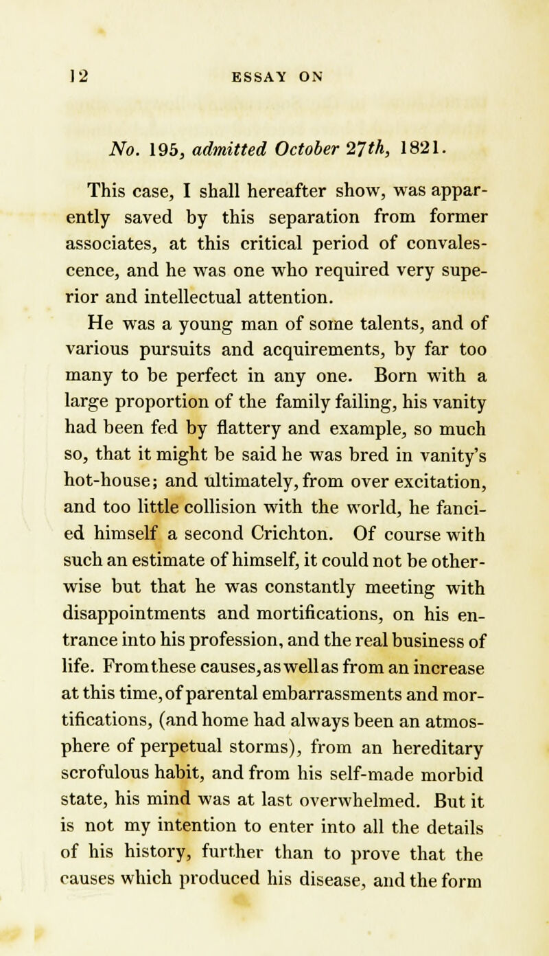 No. 195, admitted October 27th, 1821. This case, I shall hereafter show, was appar- ently saved by this separation from former associates, at this critical period of convales- cence, and he was one who required very supe- rior and intellectual attention. He was a young man of some talents, and of various pursuits and acquirements, by far too many to be perfect in any one. Born with a large proportion of the family failing, his vanity had been fed by flattery and example, so much so, that it might be said he was bred in vanity's hot-house; and ultimately,from overexcitation, and too little collision with the world, he fanci- ed himself a second Crichton. Of course with such an estimate of himself, it could not be other- wise but that he was constantly meeting with disappointments and mortifications, on his en- trance into his profession, and the real business of life. From these causes, as well as from an increase at this time, of parental embarrassments and mor- tifications, (and home had always been an atmos- phere of perpetual storms), from an hereditary scrofulous habit, and from his self-made morbid state, his mind was at last overwhelmed. But it is not my intention to enter into all the details of his history, further than to prove that the causes which produced his disease, and the form