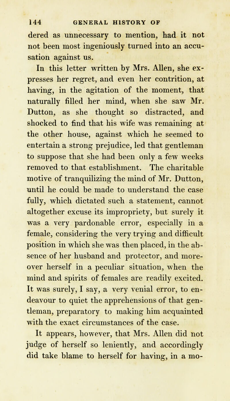 dered as unnecessary to mention, had it not not been most ingeniously turned into an accu- sation against us. In this letter written by Mrs. Allen, she ex- presses her regret, and even her contrition, at having, in the agitation of the moment, that naturally filled her mind, when she saw Mr. Dutton, as she thought so distracted, and shocked to find that his wife was remaining at the other house, against which he seemed to entertain a strong prejudice, led that gentleman to suppose that she had been only a few weeks removed to that establishment. The charitable motive of tranquilizing the mind of Mr. Dutton, until he could be made to understand the case fully, which dictated such a statement, cannot altogether excuse its impropriety, but surely it was a very pardonable error, especially in a female, considering the very trying and difficult position in which she was then placed, in the ab- sence of her husband and protector, and more- over herself in a peculiar situation, when the mind and spirits of females are readily excited. It was surely, I say, a very venial error, to en- deavour to quiet the apprehensions of that gen- tleman, preparatory to making him acquainted with the exact circumstances of the case. It appears, however, that Mrs. Allen did not judge of herself so leniently, and accordingly did take blame to herself for having, in a mo-