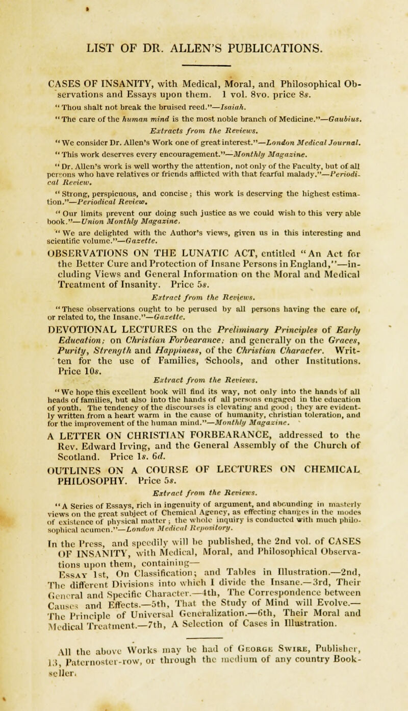 LIST OF DR. ALLEN'S PUBLICATIONS. CASES OF INSANITY, with Medical, Moral, and Philosophical Ob- servations and Essays upon them. 1 vol. 8vo. price 8*. Thou shalt not break the bruised reed.—Isaiah. The care of the human mind is the most noble branch of Medicine.—Gaublus. Extracts from the Reviews.  We consider Dr. Allen's Work one of great interest.—London Medical Journal.  This work deserves every encouragement.—Monthly Magazine.  Dr. Allen's work is well worthy the attention, not only of the Faculty, but of all persons who have relatives or friends afflicted with that fearful malady.—Periodi- cal Review.  Strong, perspicuous, and concise ; this work Is deserving the highest estima- tion.—Periodical Review,  Our limits prevent our doing such justice as wc could wish to this very able book.—Union Monthly Magazine,  We arc delighted with the Author's views, given us in this interesting and scientific volume.—Gazette. OBSERVATIONS ON THE LUNATIC ACT, entitled An Act for the Better Cure and Protection of Insane Persons in England,—in- cluding Views and General Information on the Moral and Medical Treatment of Insanity. Price 5s. Extract from the Reviews.  These observations ought to be perused by all persons having the care of, or related to, the Insane.—Gazette. DEVOTIONAL LECTURES on the Preliminary Principles of Early Education; on Christian Forbearance: and generally on the Graces, Purity, Strength and Happiness, of the Christian Character. Writ- ten for the use of Families, Schools, and other Institutions. Price 10s. Extract from the Reviews.  We hope this excellent book will find its way, not only into the hands of all heads of families, but also into the hands of all persons engaged in the education of youth. The tendency of the discourses is elevating and good: they are evident- ly written from a heart warm in the cause of humanity, christian toleration, and for the improvement of the human mind.—Monthly Magazine. A LETTER ON CHRISTIAN FORBEARANCE, addressed to the Rev. Edward Irving, and the General Assembly of the Church of Scotland. Price Is. 6d. OUTLINES ON A COURSE OF LECTURES ON CHEMICAL PHILOSOPHY. Price 5s. Extract from the Reviews. A Series of Essays, rich in ingenuity of argument, and abounding in masterly views on the great subject of Chemical Agency, as effecting changes in the modes of existence of physical matter ; the whole inquiry is conducted with much philo- sophical acumen.—London Medical Repository. (n the Press and speedily will he published, the 2nd vol. of CASES OF INSANITY, with Medical, Moral, and Philosophical Observa- tions upon them, containing— Essay 1st On Classification; and Tables in Illustration.—2nd, The different Divisions into which I divide the Insane.—3rd, Their General and Specific Character.—4th, The Correspondence between Causes and Effects.—5th, That the Study of Mind will Evolve.— flic Principle of Universal Generalization.—6th, Their Moral and Medical Treatment.—7th, A Selection of Cases in Illustration. Iislicr, All the above Works may be had of George Swire, Publish , 13 Paternoster-row, or through the medium of any country Book- seller*