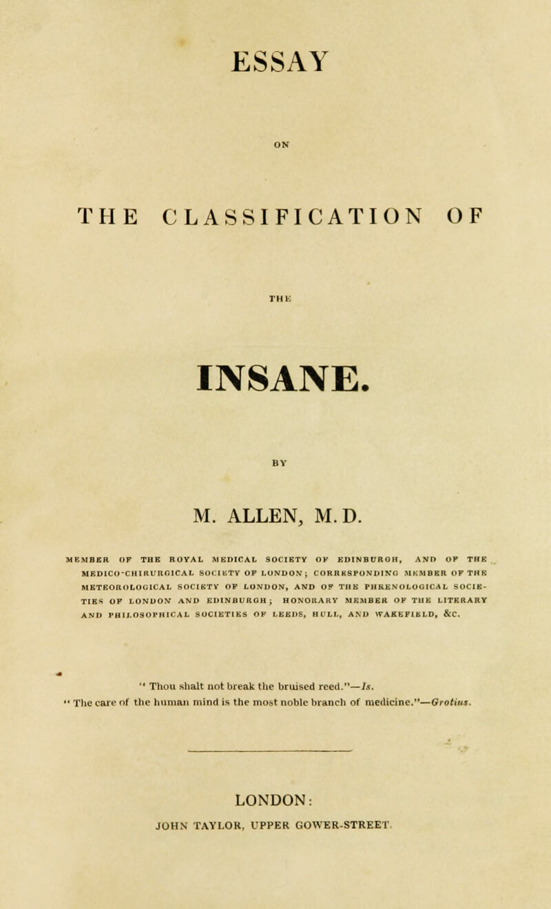 ESSAY THE CLASSIFICATION OF INSANE, M. ALLEN, M.D. MEMBER OF THE ROYAL MEDICAL SOCIETY OK EDINBUBOH, ANI> OP THE MEDICO-CHIRUROICAL SOCIETY OF LONDON; CORRESPONDING .MEMBER OF THE METEOROLOGICAL SOCIETY OF LONDON, AND OP THE PHRENOLOGICAL SOCIE- TIES OF LONDON AND EDINBURGH; HONORARY MEMBER OF THE LITERARY AND PHILOSOPHICAL SOCIETIES OF LEEDS, HULL, AND \7AKEFIELD, &C.  Thou shalt not break the bruised reed.—Is. ' The care of the human mind is the most noble branch of medicine.- LONDON: JOHN TAYLOR, UPPER GOWER-STREET