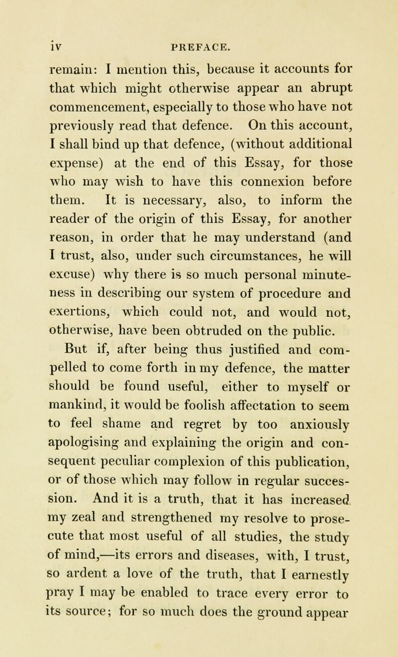 remain: I mention this, because it accounts for that which might otherwise appear an abrupt commencement, especially to those who have not previously read that defence. On this account, I shall bind up that defence, (without additional expense) at the end of this Essay, for those who may wish to have this connexion before them. It is necessary, also, to inform the reader of the origin of this Essay, for another reason, in order that he may understand (and I trust, also, under such circumstances, he will excuse) why there is so much personal minute- ness in describing our system of procedure and exertions, which could not, and would not, otherwise, have been obtruded on the public. But if, after being thus justified and com- pelled to come forth in my defence, the matter should be found useful, either to myself or mankind, it would be foolish affectation to seem to feel shame and regret by too anxiously apologising and explaining the origin and con- sequent peculiar complexion of this publication, or of those which may follow in regular succes- sion. And it is a truth, that it has increased my zeal and strengthened my resolve to prose- cute that most useful of all studies, the study of mind,—its errors and diseases, with, I trust, so ardent a love of the truth, that I earnestly pray I may be enabled to trace every error to its source; for so much does the ground appear