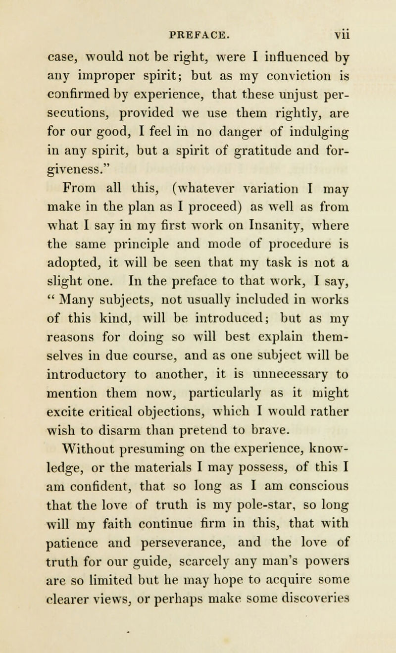 case, would not be right, were I influenced by any improper spirit; but as my conviction is confirmed by experience, that these unjust per- secutions, provided we use them rightly, are for our good, I feel in no danger of indulging in any spirit, but a spirit of gratitude and for- giveness. From all this, (whatever variation I may make in the plan as I proceed) as well as from what I say in my first work on Insanity, where the same principle and mode of procedure is adopted, it will be seen that my task is not a slight one. In the preface to that work, I say,  Many subjects, not usually included in works of this kind, will be introduced; but as my reasons for doing so will best explain them- selves in due course, and as one subject will be introductory to another, it is unnecessary to mention them now, particularly as it might excite critical objections, which I would rather wish to disarm than pretend to brave. Without presuming on the experience, know- ledge, or the materials I may possess, of this I am confident, that, so long as I am conscious that the love of truth is my pole-star, so long will my faith continue firm in this, that with patience and perseverance, and the love of truth for our guide, scarcely any man's powers are so limited but he may hope to acquire some clearer views, or perhaps make some discoveries