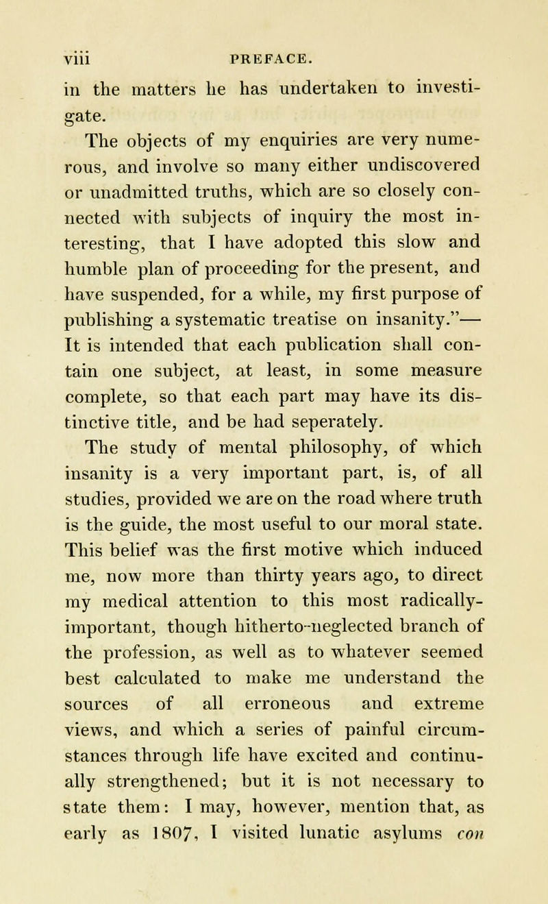 in the matters lie has undertaken to investi- gate. The objects of my enquiries are very nume- rous, and involve so many either undiscovered or unadmitted truths, which are so closely con- nected with subjects of inquiry the most in- teresting, that I have adopted this slow and humble plan of proceeding for the present, and have suspended, for a while, my first purpose of publishing a systematic treatise on insanity.— It is intended that each publication shall con- tain one subject, at least, in some measure complete, so that each part may have its dis- tinctive title, and be had seperately. The study of mental philosophy, of which insanity is a very important part, is, of all studies, provided we are on the road where truth is the guide, the most useful to our moral state. This belief was the first motive which induced me, now more than thirty years ago, to direct my medical attention to this most radically- important, though hitherto-neglected branch of the profession, as well as to whatever seemed best calculated to make me understand the sources of all erroneous and extreme views, and which a series of painful circum- stances through life have excited and continu- ally strengthened; but it is not necessary to state them: I may, however, mention that, as early as 1807, I visited lunatic asylums con