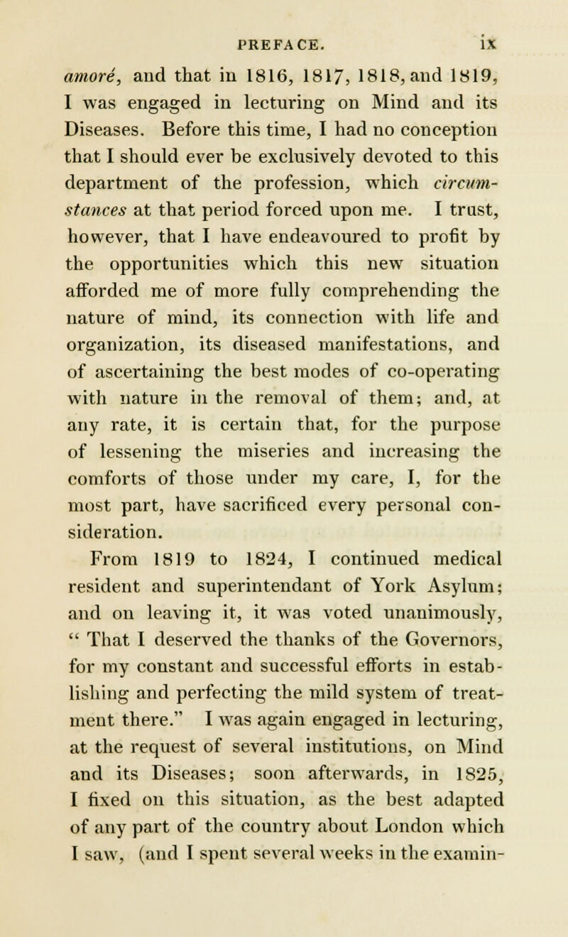 amove, and that in 1816, 1817, 1818, and 1819, I was engaged in lecturing on Mind and its Diseases. Before this time, I had no conception that I should ever be exclusively devoted to this department of the profession, which circum- stances at that period forced upon me. I trust, however, that I have endeavoured to profit by the opportunities which this new situation afforded me of more fully comprehending the nature of mind, its connection with life and organization, its diseased manifestations, and of ascertaining the best modes of co-operating with nature in the removal of them; and, at any rate, it is certain that, for the purpose of lessening the miseries and increasing the comforts of those under my care, I, for the most part, have sacrificed every personal con- sideration. From 1819 to 1824, I continued medical resident and superintendant of York Asylum; and on leaving it, it was voted unanimously,  That I deserved the thanks of the Governors, for my constant and successful efforts in estab- lishing and perfecting the mild system of treat- ment there. I was again engaged in lecturing, at the request of several institutions, on Mind and its Diseases; soon afterwards, in 1825, I fixed on this situation, as the best adapted of any part of the country about London which I saw, (and I spent several weeks in the examin-